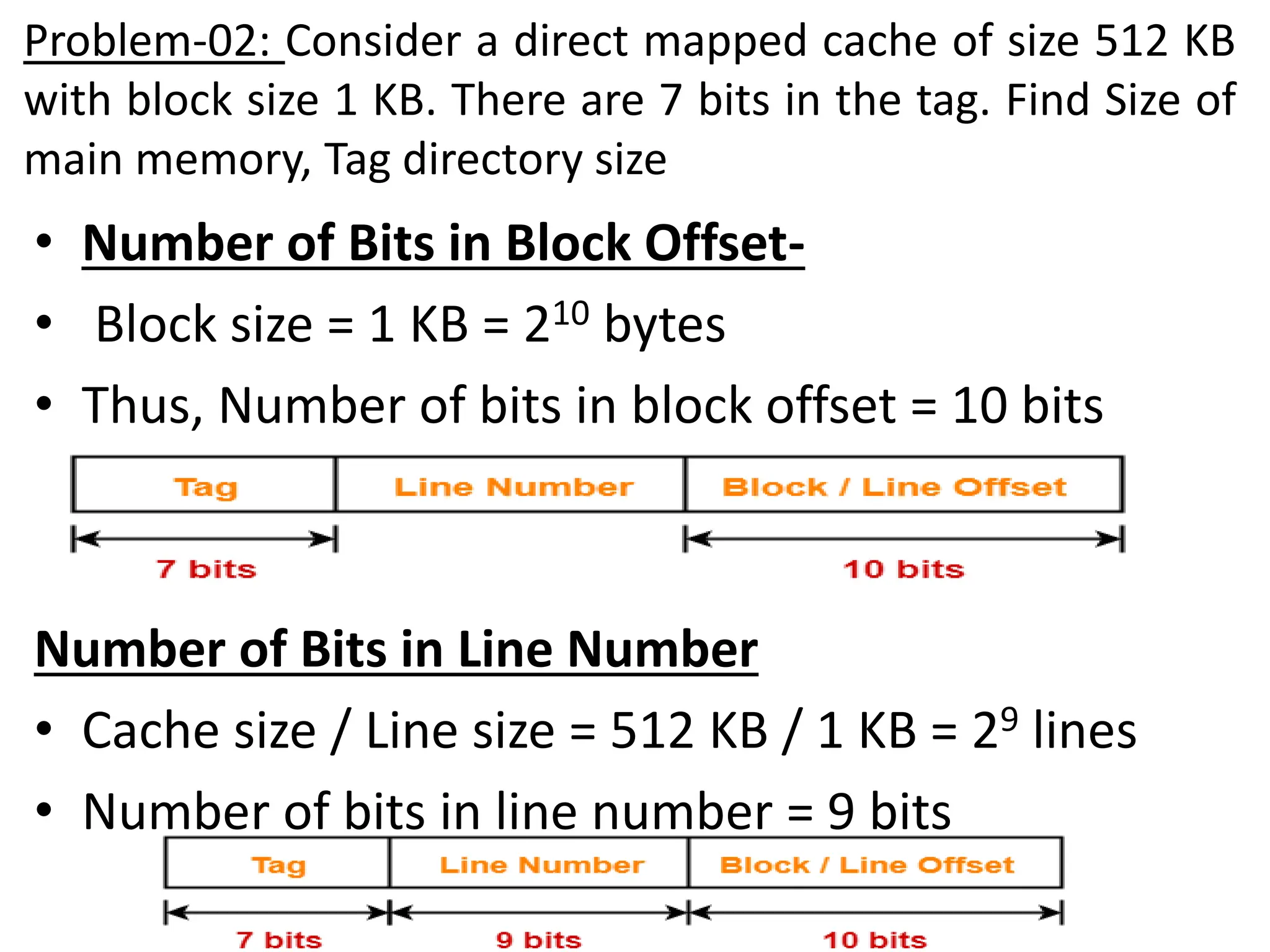 Problem-02: Consider a direct mapped cache of size 512 KB
with block size 1 KB. There are 7 bits in the tag. Find Size of
main memory, Tag directory size
• Number of Bits in Block Offset-
• Block size = 1 KB = 210 bytes
• Thus, Number of bits in block offset = 10 bits
Number of Bits in Line Number
• Cache size / Line size = 512 KB / 1 KB = 29 lines
• Number of bits in line number = 9 bits
 
