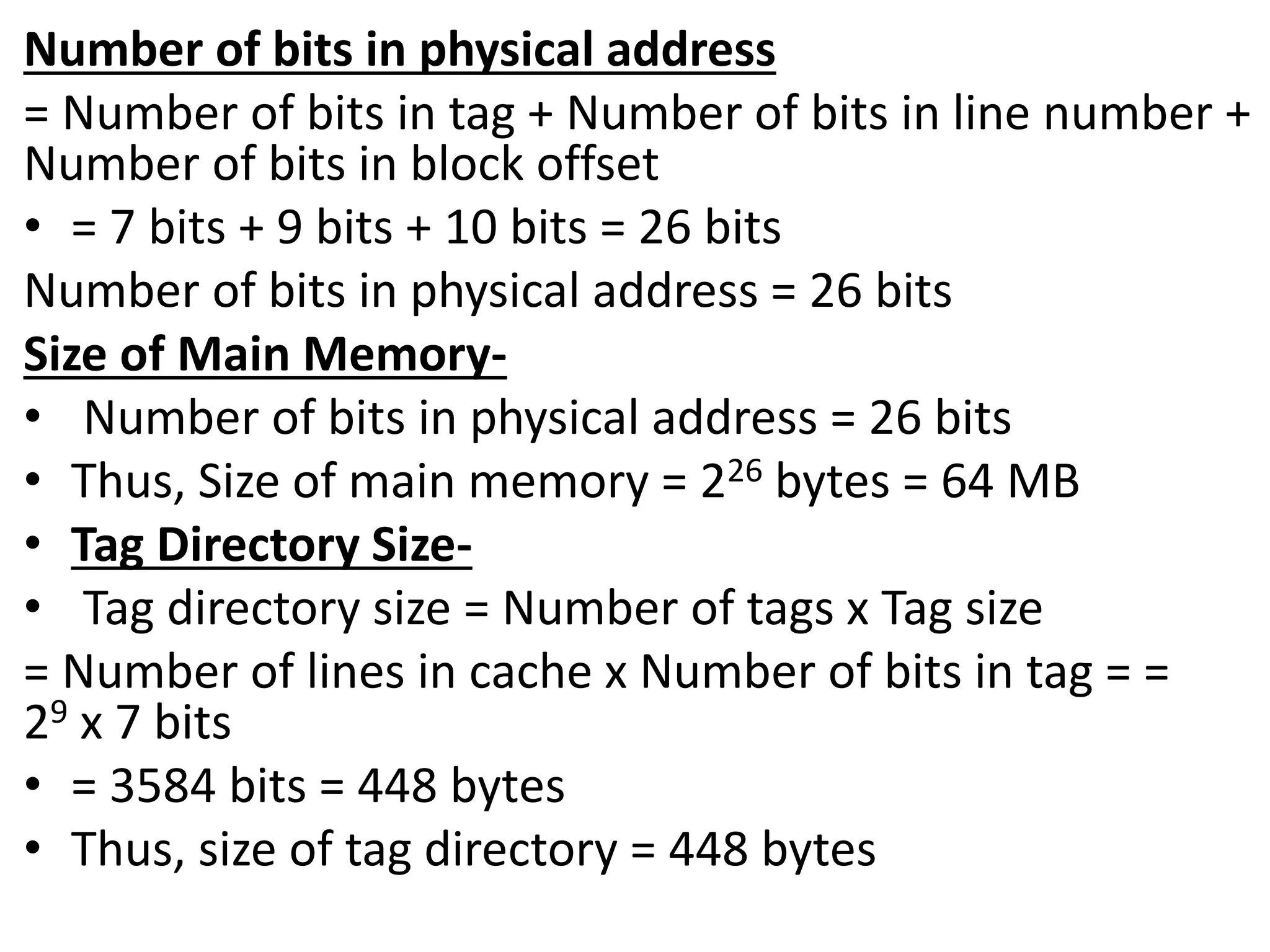Number of bits in physical address
= Number of bits in tag + Number of bits in line number +
Number of bits in block offset
• = 7 bits + 9 bits + 10 bits = 26 bits
Number of bits in physical address = 26 bits
Size of Main Memory-
• Number of bits in physical address = 26 bits
• Thus, Size of main memory = 226 bytes = 64 MB
• Tag Directory Size-
• Tag directory size = Number of tags x Tag size
= Number of lines in cache x Number of bits in tag = =
29 x 7 bits
• = 3584 bits = 448 bytes
• Thus, size of tag directory = 448 bytes
 