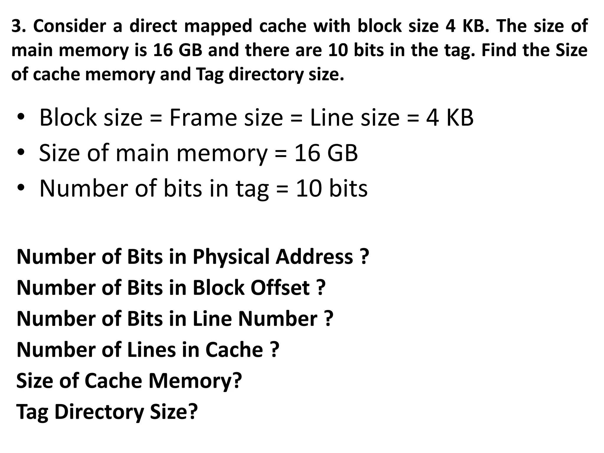 3. Consider a direct mapped cache with block size 4 KB. The size of
main memory is 16 GB and there are 10 bits in the tag. Find the Size
of cache memory and Tag directory size.
• Block size = Frame size = Line size = 4 KB
• Size of main memory = 16 GB
• Number of bits in tag = 10 bits
Number of Bits in Physical Address ?
Number of Bits in Block Offset ?
Number of Bits in Line Number ?
Number of Lines in Cache ?
Size of Cache Memory?
Tag Directory Size?
 