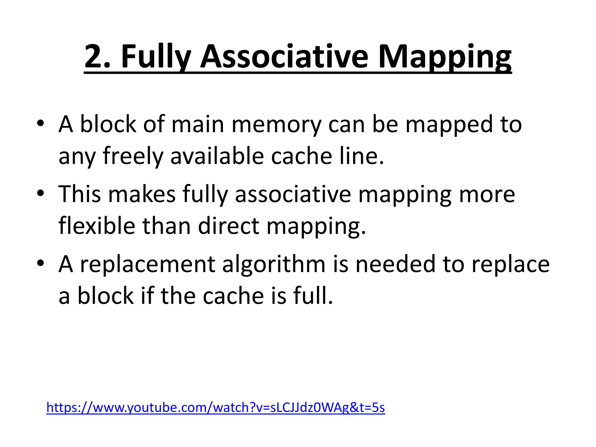 2. Fully Associative Mapping
• A block of main memory can be mapped to
any freely available cache line.
• This makes fully associative mapping more
flexible than direct mapping.
• A replacement algorithm is needed to replace
a block if the cache is full.
https://www.youtube.com/watch?v=sLCJJdz0WAg&t=5s
 