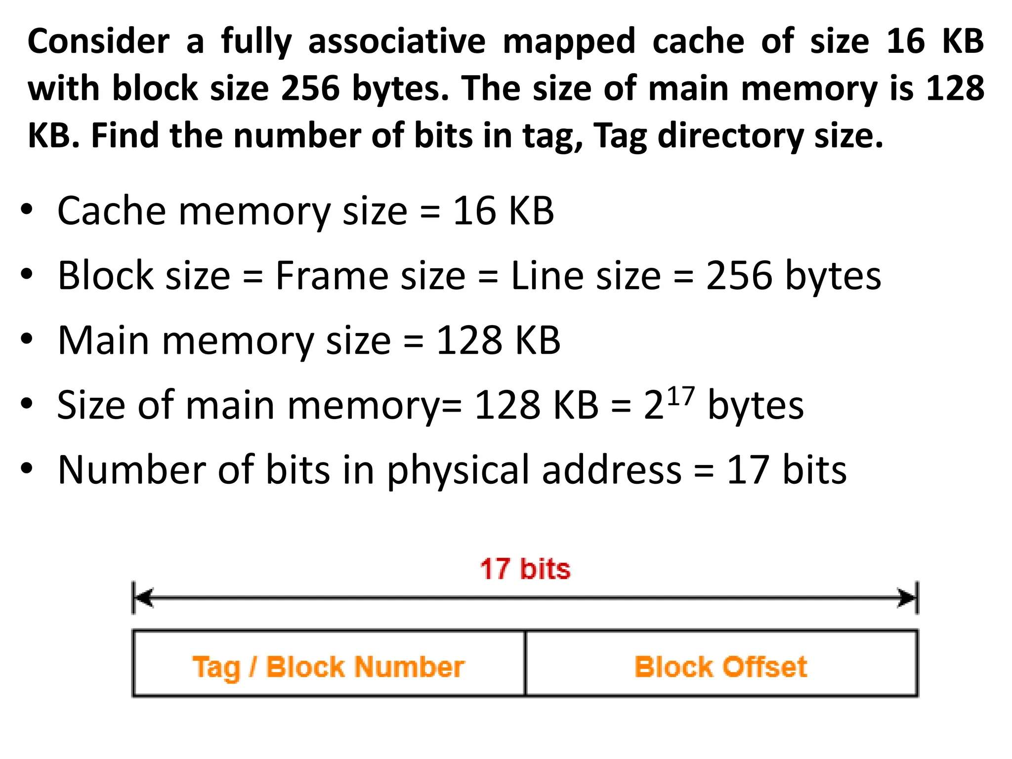 Consider a fully associative mapped cache of size 16 KB
with block size 256 bytes. The size of main memory is 128
KB. Find the number of bits in tag, Tag directory size.
• Cache memory size = 16 KB
• Block size = Frame size = Line size = 256 bytes
• Main memory size = 128 KB
• Size of main memory= 128 KB = 217 bytes
• Number of bits in physical address = 17 bits
 