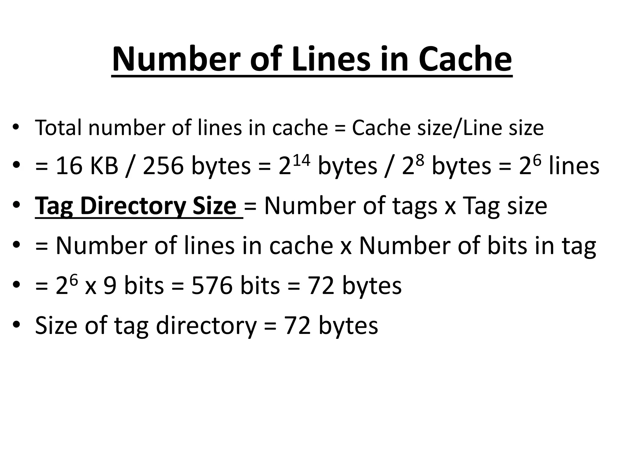 Number of Lines in Cache
• Total number of lines in cache = Cache size/Line size
• = 16 KB / 256 bytes = 214 bytes / 28 bytes = 26 lines
• Tag Directory Size = Number of tags x Tag size
• = Number of lines in cache x Number of bits in tag
• = 26 x 9 bits = 576 bits = 72 bytes
• Size of tag directory = 72 bytes
 