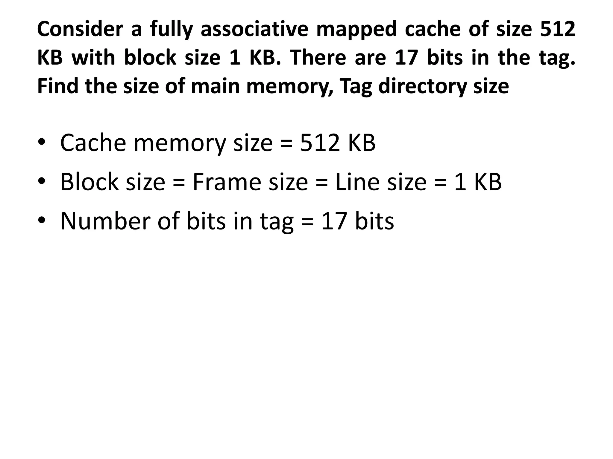 Consider a fully associative mapped cache of size 512
KB with block size 1 KB. There are 17 bits in the tag.
Find the size of main memory, Tag directory size
• Cache memory size = 512 KB
• Block size = Frame size = Line size = 1 KB
• Number of bits in tag = 17 bits
 