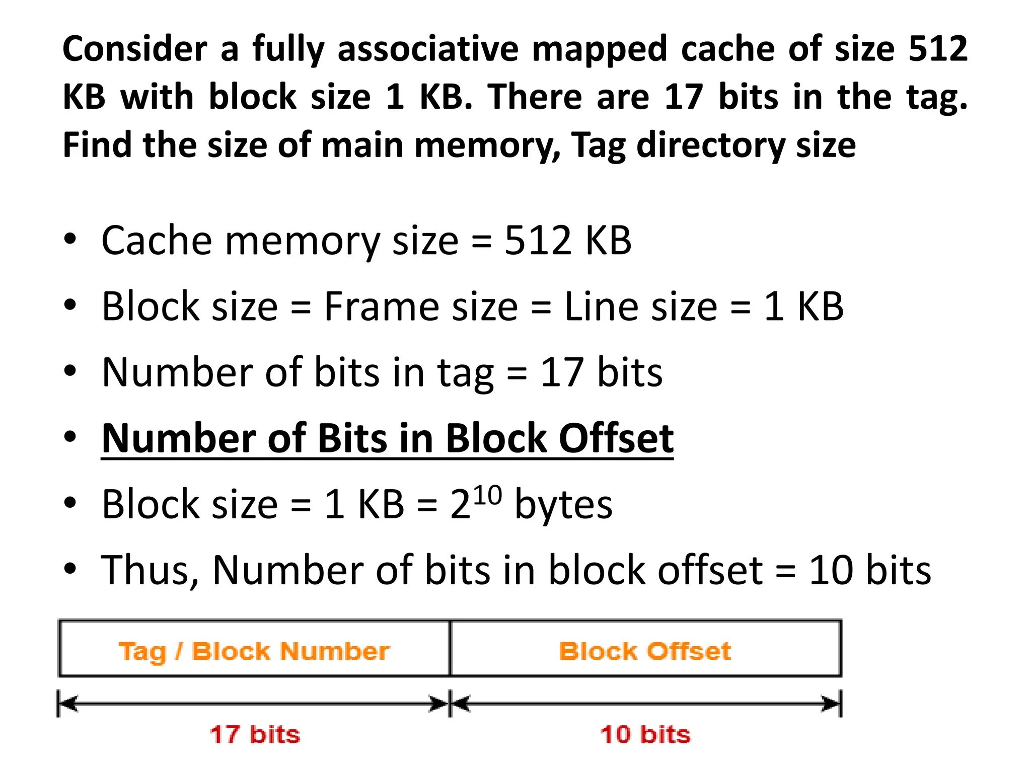 Consider a fully associative mapped cache of size 512
KB with block size 1 KB. There are 17 bits in the tag.
Find the size of main memory, Tag directory size
• Cache memory size = 512 KB
• Block size = Frame size = Line size = 1 KB
• Number of bits in tag = 17 bits
• Number of Bits in Block Offset
• Block size = 1 KB = 210 bytes
• Thus, Number of bits in block offset = 10 bits
 