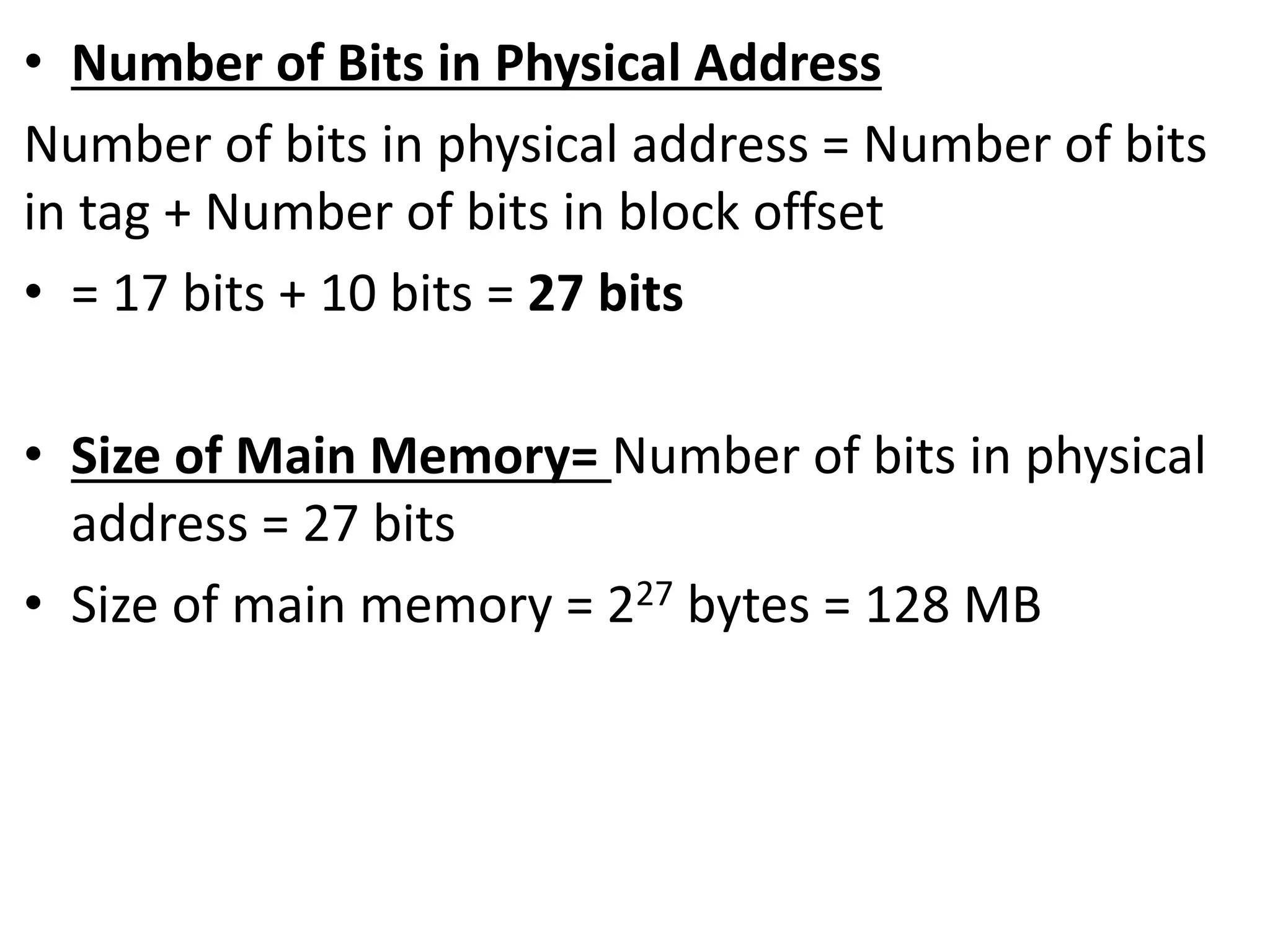 • Number of Bits in Physical Address
Number of bits in physical address = Number of bits
in tag + Number of bits in block offset
• = 17 bits + 10 bits = 27 bits
• Size of Main Memory= Number of bits in physical
address = 27 bits
• Size of main memory = 227 bytes = 128 MB
 