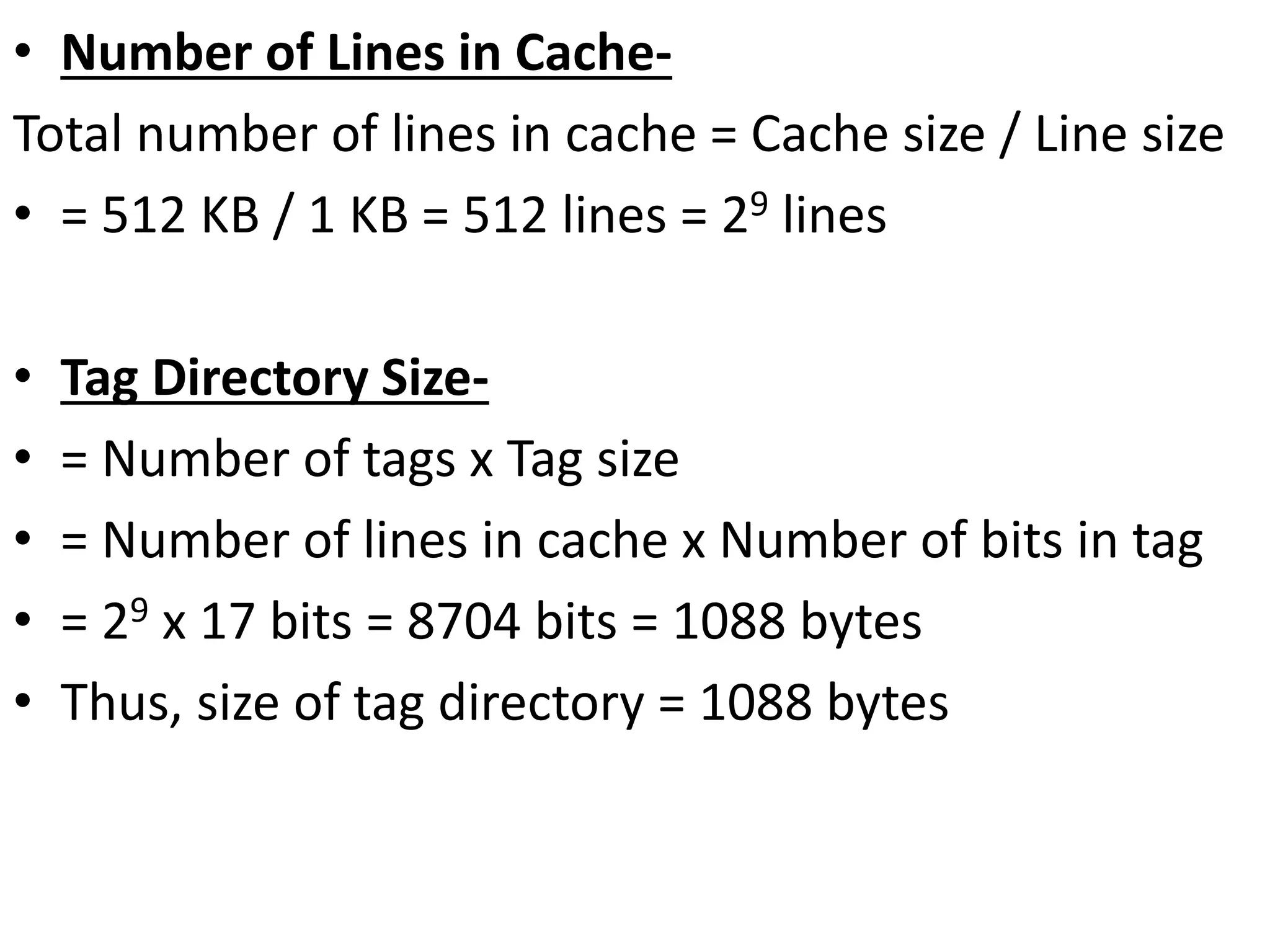 • Number of Lines in Cache-
Total number of lines in cache = Cache size / Line size
• = 512 KB / 1 KB = 512 lines = 29 lines
• Tag Directory Size-
• = Number of tags x Tag size
• = Number of lines in cache x Number of bits in tag
• = 29 x 17 bits = 8704 bits = 1088 bytes
• Thus, size of tag directory = 1088 bytes
 