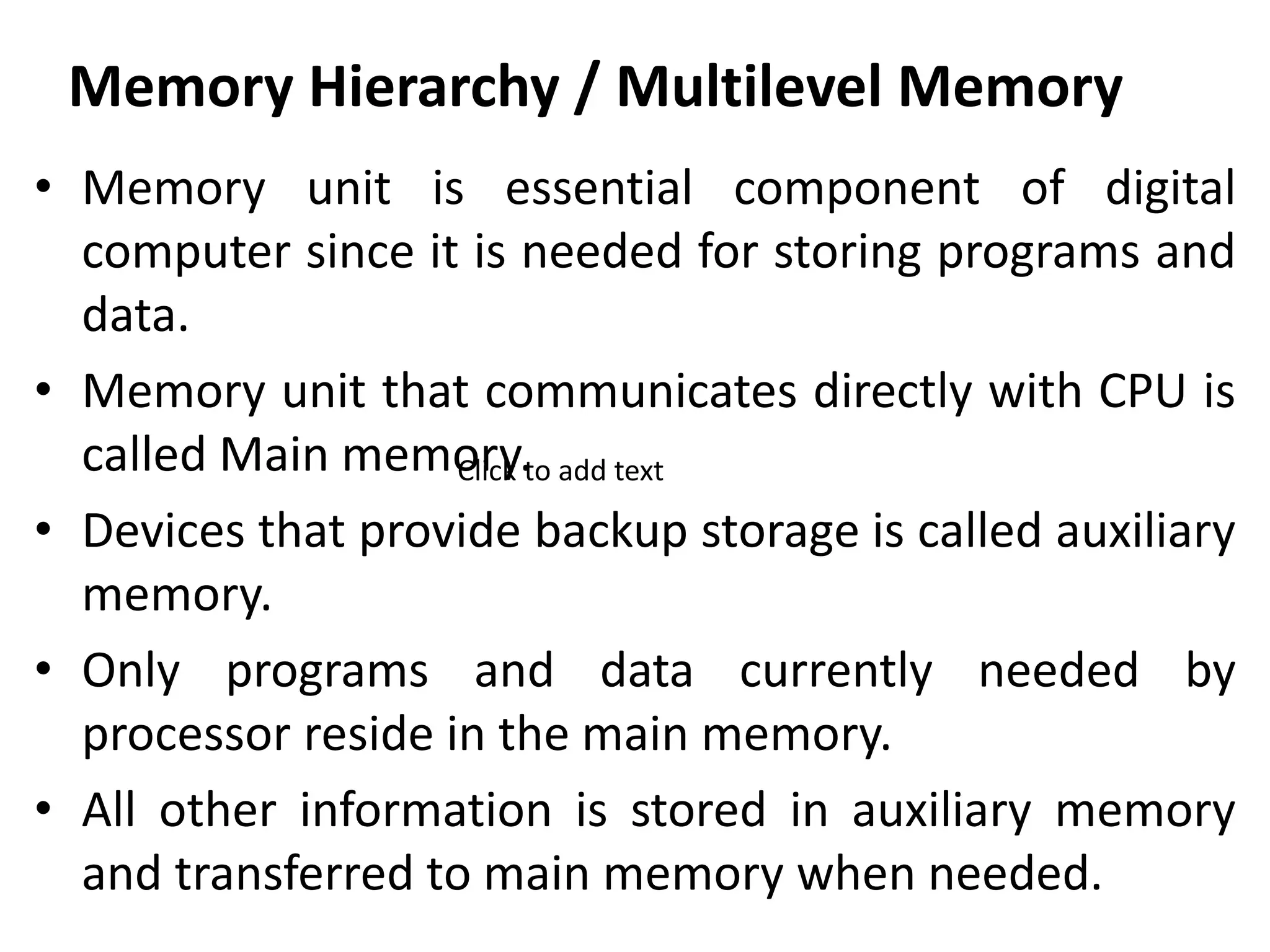 Memory Hierarchy / Multilevel Memory
• Memory unit is essential component of digital
computer since it is needed for storing programs and
data.
• Memory unit that communicates directly with CPU is
called Main memory.
• Devices that provide backup storage is called auxiliary
memory.
• Only programs and data currently needed by
processor reside in the main memory.
• All other information is stored in auxiliary memory
and transferred to main memory when needed.
Click to add text
 