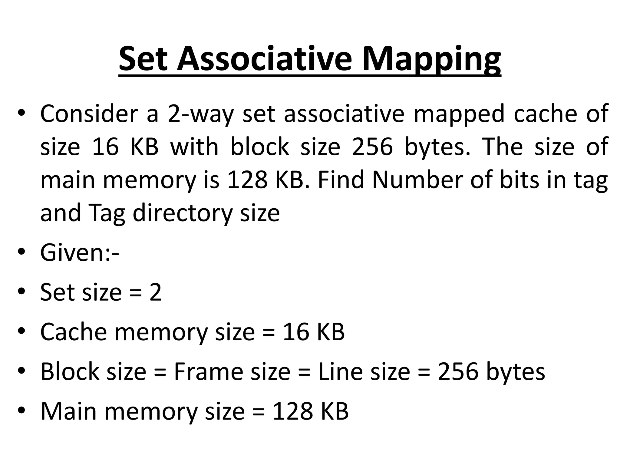Set Associative Mapping
• Consider a 2-way set associative mapped cache of
size 16 KB with block size 256 bytes. The size of
main memory is 128 KB. Find Number of bits in tag
and Tag directory size
• Given:-
• Set size = 2
• Cache memory size = 16 KB
• Block size = Frame size = Line size = 256 bytes
• Main memory size = 128 KB
 