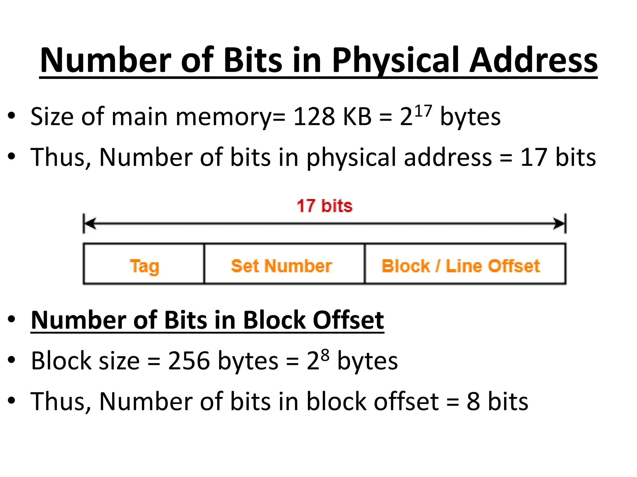 Number of Bits in Physical Address
• Size of main memory= 128 KB = 217 bytes
• Thus, Number of bits in physical address = 17 bits
• Number of Bits in Block Offset
• Block size = 256 bytes = 28 bytes
• Thus, Number of bits in block offset = 8 bits
 