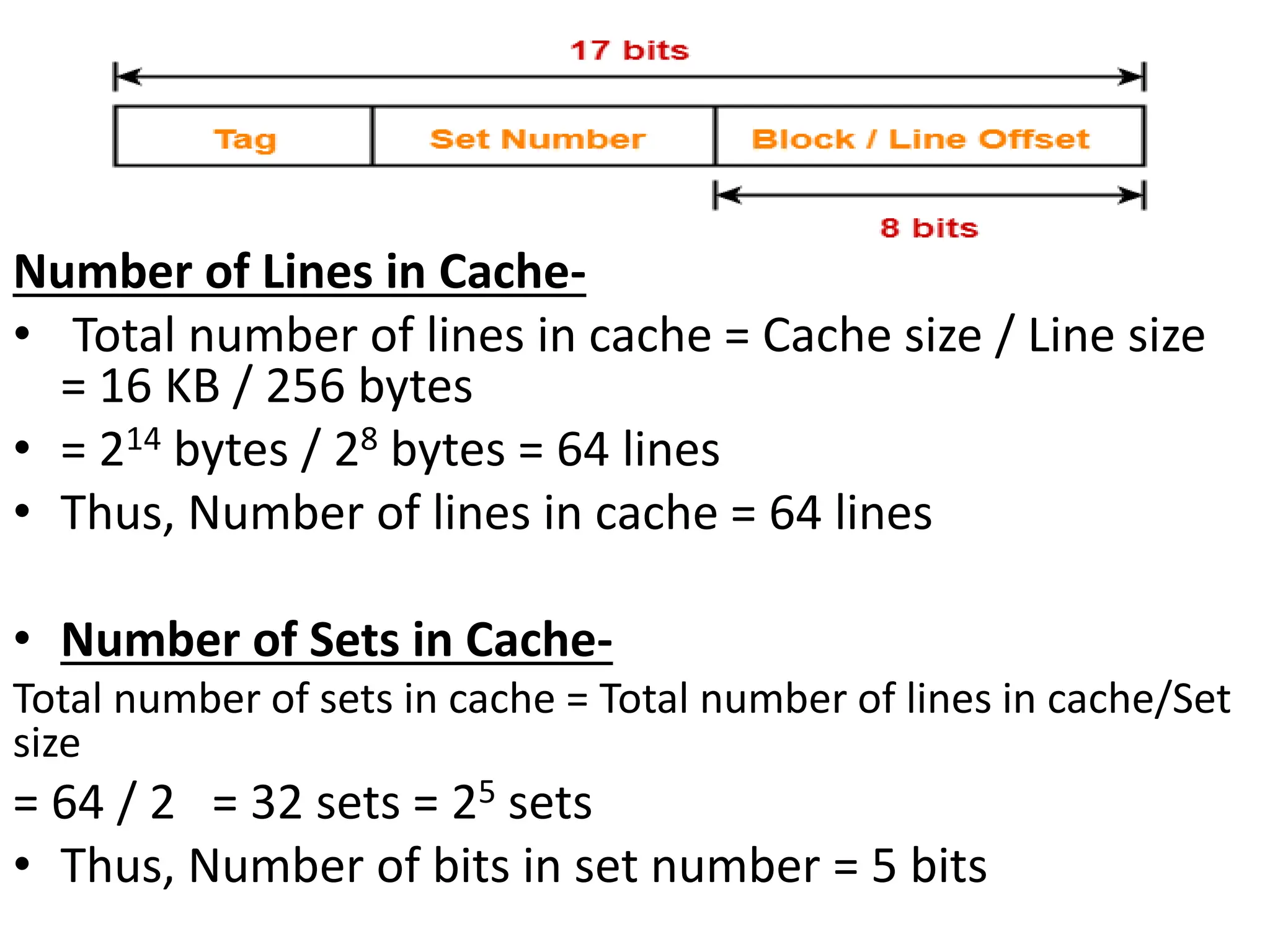 Number of Lines in Cache-
• Total number of lines in cache = Cache size / Line size
= 16 KB / 256 bytes
• = 214 bytes / 28 bytes = 64 lines
• Thus, Number of lines in cache = 64 lines
• Number of Sets in Cache-
Total number of sets in cache = Total number of lines in cache/Set
size
= 64 / 2 = 32 sets = 25 sets
• Thus, Number of bits in set number = 5 bits
 