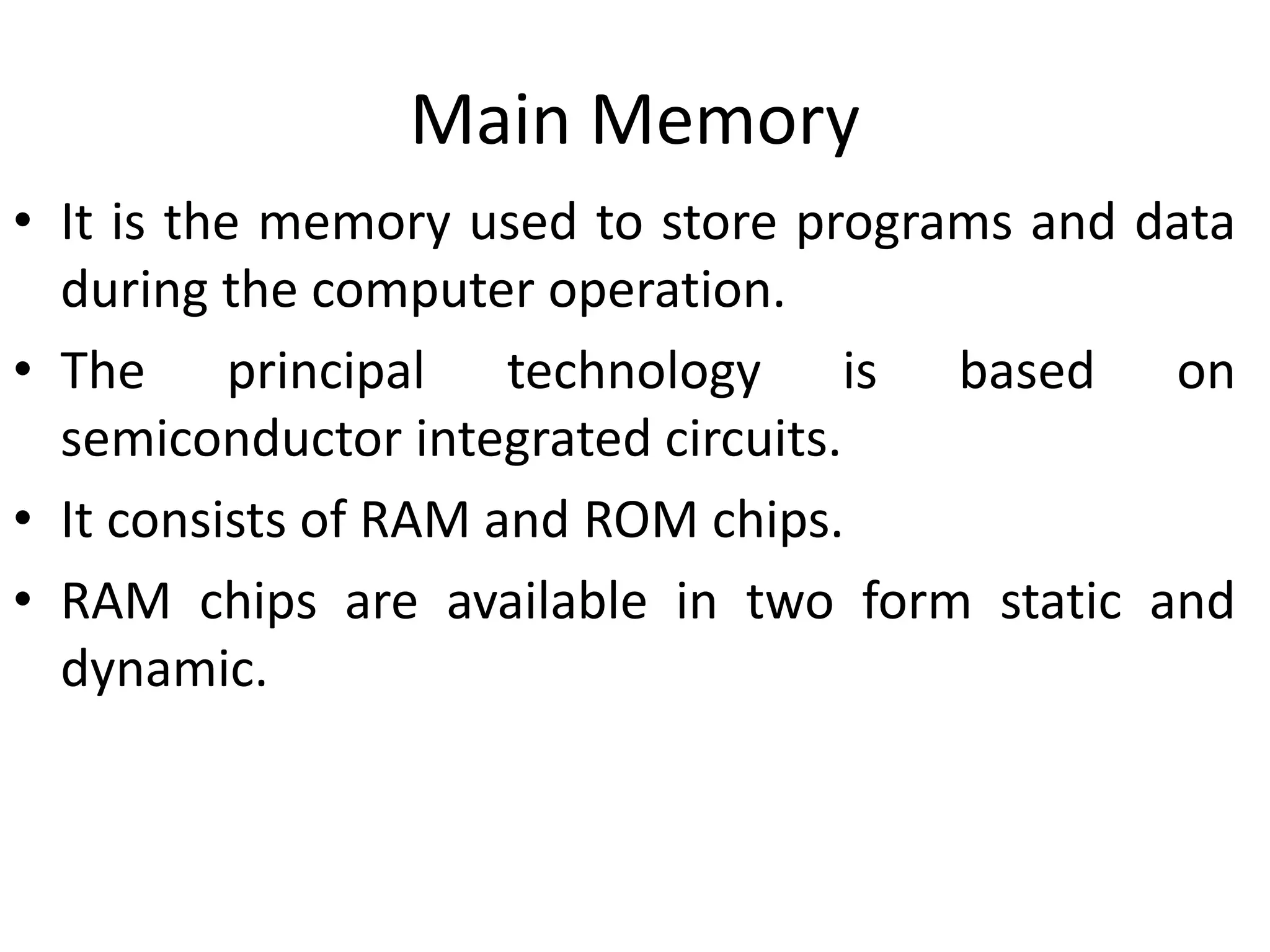 Main Memory
• It is the memory used to store programs and data
during the computer operation.
• The principal technology is based on
semiconductor integrated circuits.
• It consists of RAM and ROM chips.
• RAM chips are available in two form static and
dynamic.
 