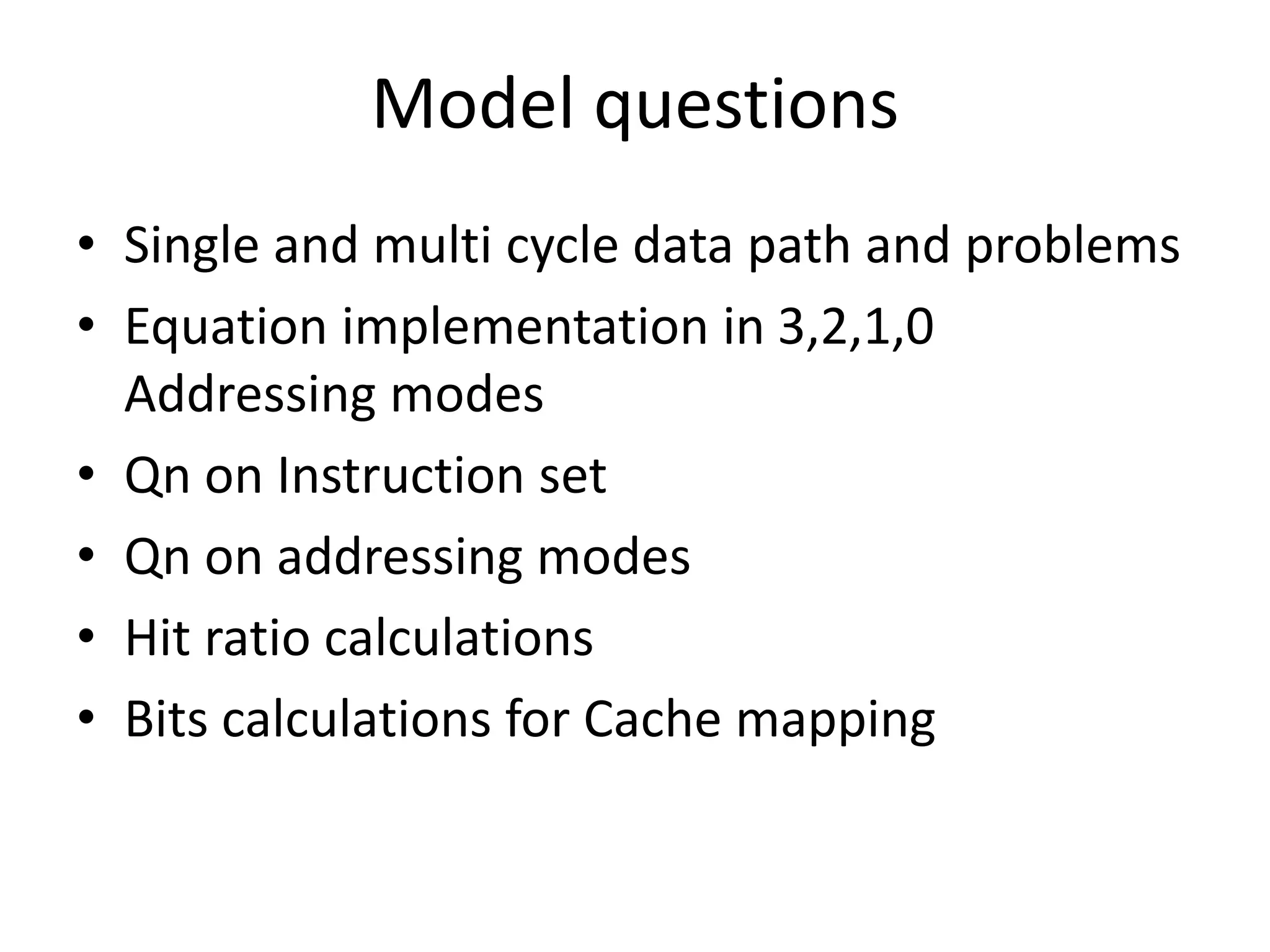 Model questions
• Single and multi cycle data path and problems
• Equation implementation in 3,2,1,0
Addressing modes
• Qn on Instruction set
• Qn on addressing modes
• Hit ratio calculations
• Bits calculations for Cache mapping
 