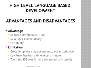 Dept. of ECE, JIT, DVG
HIGH LEVEL LANGUAGE BASED
DEVELOPMENT
ADVANTAGES AND DISADVANTAGES
 Advantage
 Reduced Development time
 Developer independency
 Portability
 Limitation
 Cross compilers may not generate optimized code
 Low level hardware time access is more
 Tools and IDE cost is more compared to Assembly
 