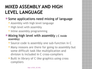 Dept. of ECE, JIT, DVG
MIXED ASSEMBLY AND HIGH
LEVEL LANGUAGE
 Some applications need mixing of language
 Assembly with high level language
 High level with assembly
 Inline assembly programming
 Mixing high level with assembly ( C inside
assembly)
 Source code is assembly one sub-function in C
 Many reasons are there for going to assembly but
some difficult task like multiplication and
division is included in C cross-compliers
 Built in library of C like graphics using cross
compliers
 
