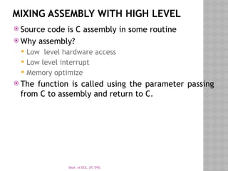 Dept. of ECE, JIT, DVG
MIXING ASSEMBLY WITH HIGH LEVEL
 Source code is C assembly in some routine
 Why assembly?
 Low level hardware access
 Low level interrupt
 Memory optimize
 The function is called using the parameter passing
from C to assembly and return to C.
 