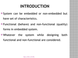 Dept. of ECE, JIT, DVG
INTRODUCTION
 System can be embedded or non-embedded but
have set of characteristics.
 Functional (behave) and non-functional (quality)
forms in embedded system.
 Whatever the system while designing both
functional and non-functional are considered.
 