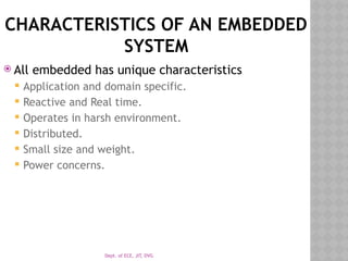 Dept. of ECE, JIT, DVG
CHARACTERISTICS OF AN EMBEDDED
SYSTEM
 All embedded has unique characteristics
 Application and domain specific.
 Reactive and Real time.
 Operates in harsh environment.
 Distributed.
 Small size and weight.
 Power concerns.
 