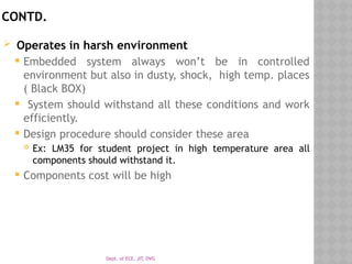 Dept. of ECE, JIT, DVG
CONTD.
 Operates in harsh environment
 Embedded system always won’t be in controlled
environment but also in dusty, shock, high temp. places
( Black BOX)
 System should withstand all these conditions and work
efficiently.
 Design procedure should consider these area
 Ex: LM35 for student project in high temperature area all
components should withstand it.
 Components cost will be high
 
