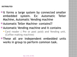 Dept. of ECE, JIT, DVG
DISTRIBUTED
 It forms a large system by connected smaller
embedded system. Ex: Automatic Teller
Machine, Automatic Vending machine
 Automatic Teller Machine- contains??
 Automatic Vending machine and it contains
 Card reader ( Pre or post paid) and Vending unit.
(Coffee making machine)
 These all are independent embedded units
works in group to perform common task.
 