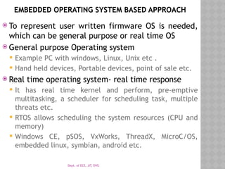 Dept. of ECE, JIT, DVG
EMBEDDED OPERATING SYSTEM BASED APPROACH
 To represent user written firmware OS is needed,
which can be general purpose or real time OS
 General purpose Operating system
 Example PC with windows, Linux, Unix etc .
 Hand held devices, Portable devices, point of sale etc.
 Real time operating system- real time response
 It has real time kernel and perform, pre-emptive
multitasking, a scheduler for scheduling task, multiple
threats etc.
 RTOS allows scheduling the system resources (CPU and
memory)
 Windows CE, pSOS, VxWorks, ThreadX, MicroC/OS,
embedded linux, symbian, android etc.
 