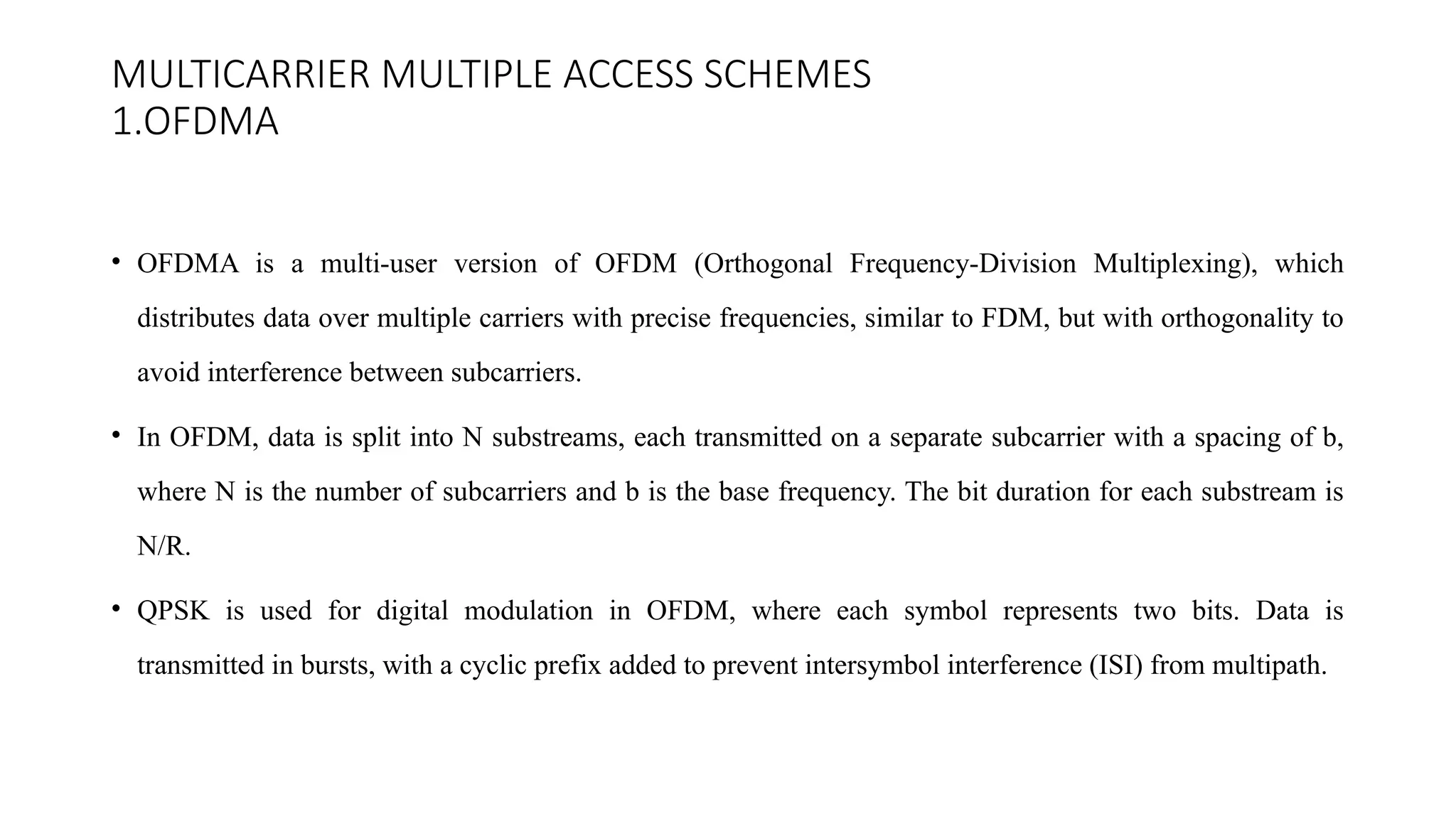 MULTICARRIER MULTIPLE ACCESS SCHEMES
1.OFDMA
• OFDMA is a multi-user version of OFDM (Orthogonal Frequency-Division Multiplexing), which
distributes data over multiple carriers with precise frequencies, similar to FDM, but with orthogonality to
avoid interference between subcarriers.
• In OFDM, data is split into N substreams, each transmitted on a separate subcarrier with a spacing of b,
where N is the number of subcarriers and b is the base frequency. The bit duration for each substream is
N/R.
• QPSK is used for digital modulation in OFDM, where each symbol represents two bits. Data is
transmitted in bursts, with a cyclic prefix added to prevent intersymbol interference (ISI) from multipath.
 