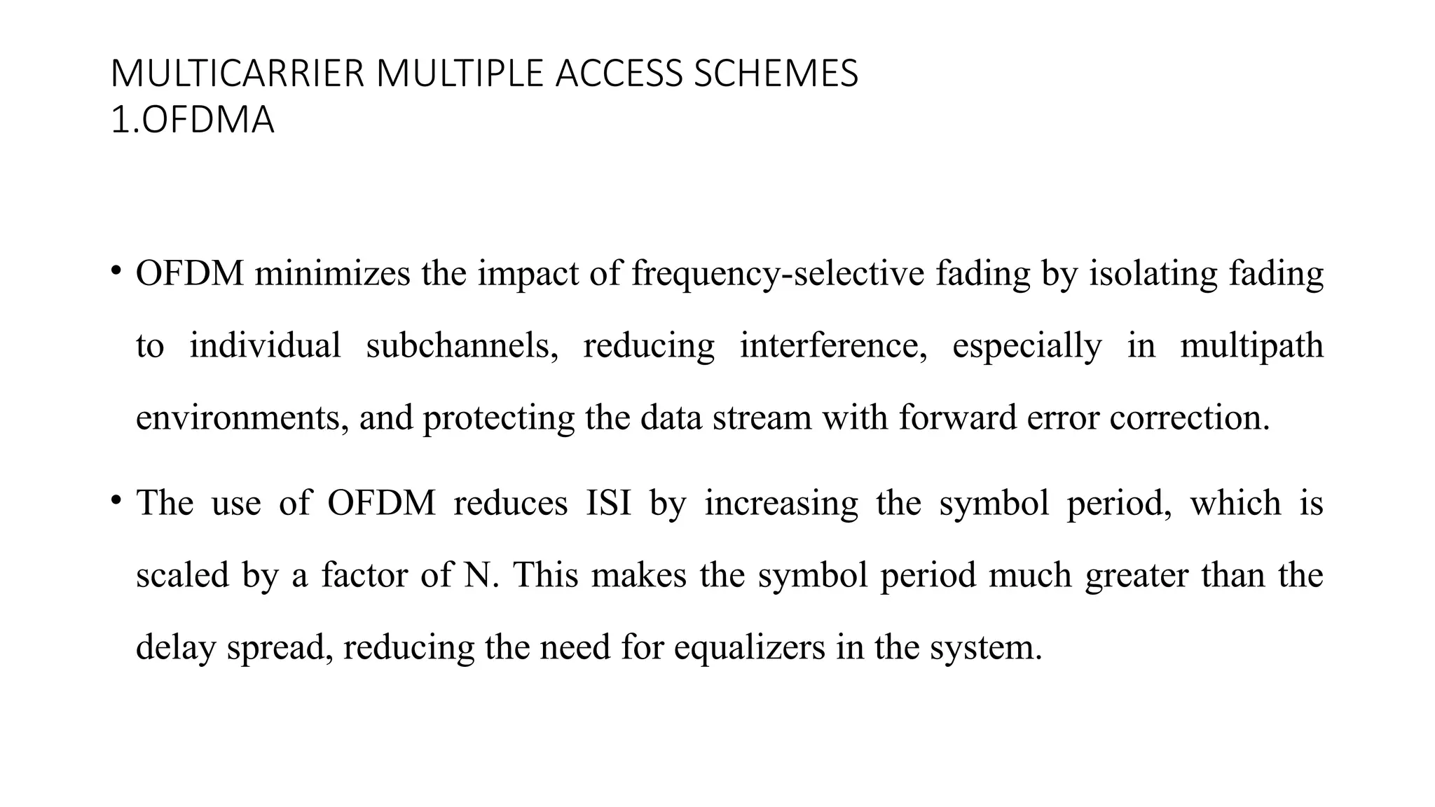 MULTICARRIER MULTIPLE ACCESS SCHEMES
1.OFDMA
• OFDM minimizes the impact of frequency-selective fading by isolating fading
to individual subchannels, reducing interference, especially in multipath
environments, and protecting the data stream with forward error correction.
• The use of OFDM reduces ISI by increasing the symbol period, which is
scaled by a factor of N. This makes the symbol period much greater than the
delay spread, reducing the need for equalizers in the system.
 