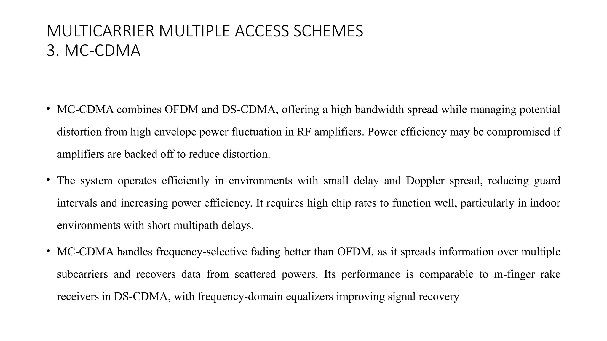 MULTICARRIER MULTIPLE ACCESS SCHEMES
3. MC-CDMA
• MC-CDMA combines OFDM and DS-CDMA, offering a high bandwidth spread while managing potential
distortion from high envelope power fluctuation in RF amplifiers. Power efficiency may be compromised if
amplifiers are backed off to reduce distortion.
• The system operates efficiently in environments with small delay and Doppler spread, reducing guard
intervals and increasing power efficiency. It requires high chip rates to function well, particularly in indoor
environments with short multipath delays.
• MC-CDMA handles frequency-selective fading better than OFDM, as it spreads information over multiple
subcarriers and recovers data from scattered powers. Its performance is comparable to m-finger rake
receivers in DS-CDMA, with frequency-domain equalizers improving signal recovery
 