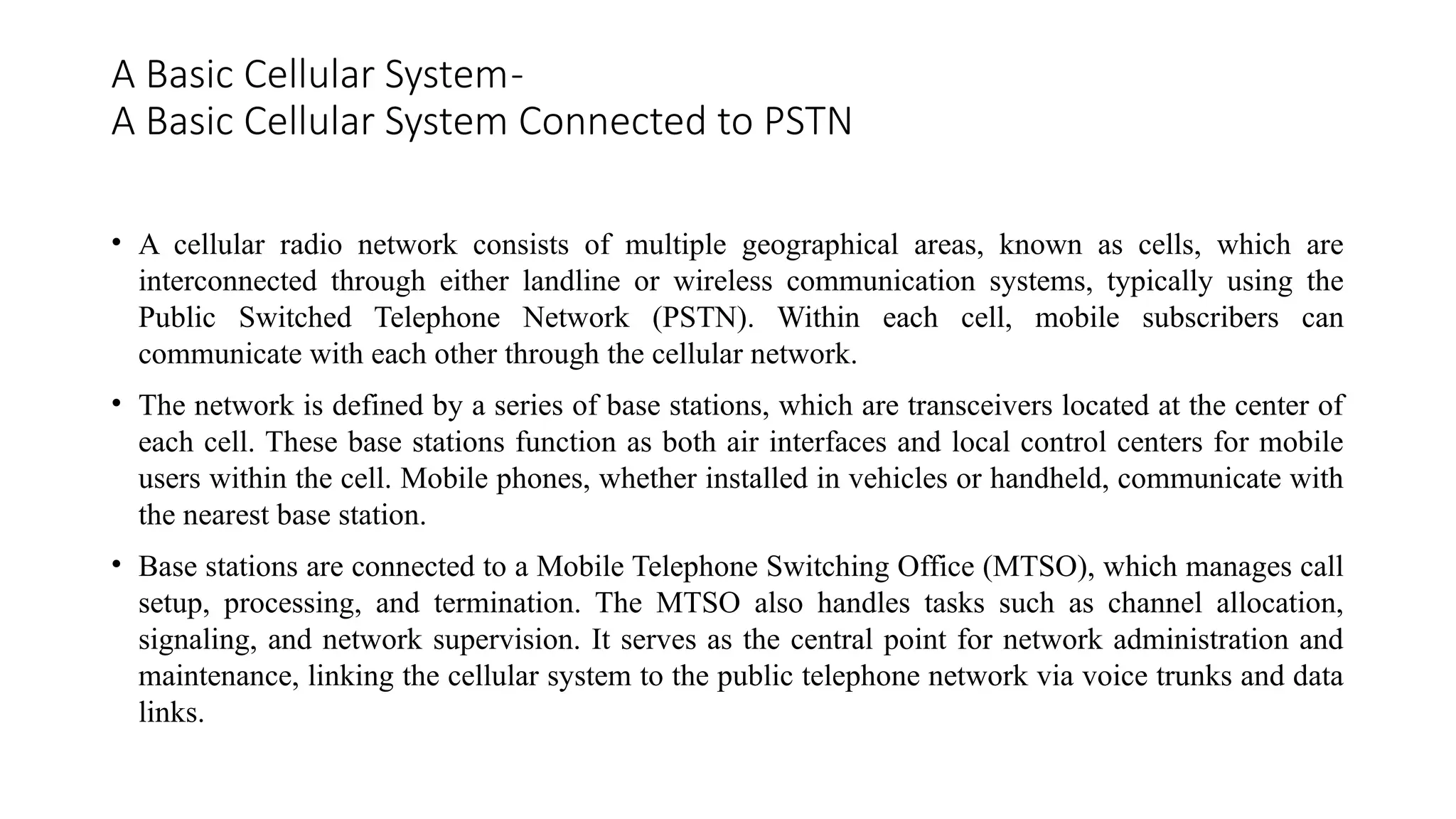 A Basic Cellular System-
A Basic Cellular System Connected to PSTN
• A cellular radio network consists of multiple geographical areas, known as cells, which are
interconnected through either landline or wireless communication systems, typically using the
Public Switched Telephone Network (PSTN). Within each cell, mobile subscribers can
communicate with each other through the cellular network.
• The network is defined by a series of base stations, which are transceivers located at the center of
each cell. These base stations function as both air interfaces and local control centers for mobile
users within the cell. Mobile phones, whether installed in vehicles or handheld, communicate with
the nearest base station.
• Base stations are connected to a Mobile Telephone Switching Office (MTSO), which manages call
setup, processing, and termination. The MTSO also handles tasks such as channel allocation,
signaling, and network supervision. It serves as the central point for network administration and
maintenance, linking the cellular system to the public telephone network via voice trunks and data
links.
 
