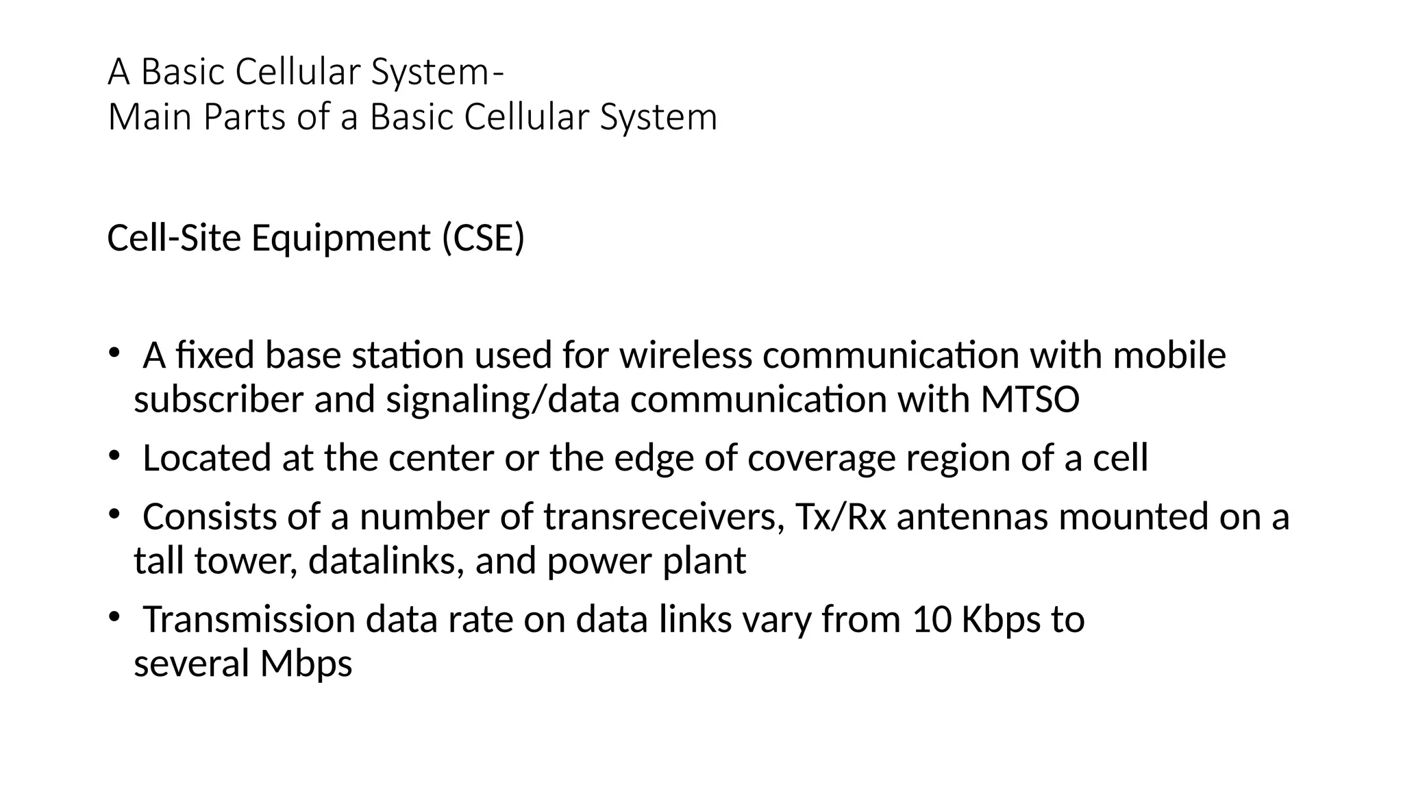 A Basic Cellular System-
Main Parts of a Basic Cellular System
Cell-Site Equipment (CSE)
• A fixed base station used for wireless communication with mobile
subscriber and signaling/data communication with MTSO
• Located at the center or the edge of coverage region of a cell
• Consists of a number of transreceivers, Tx/Rx antennas mounted on a
tall tower, datalinks, and power plant
• Transmission data rate on data links vary from 10 Kbps to
several Mbps
 