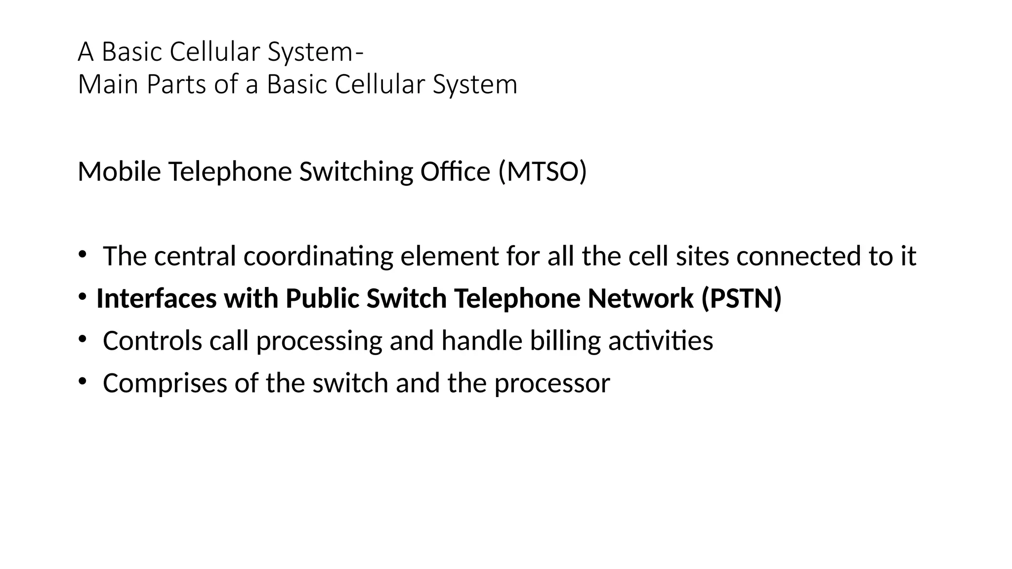 A Basic Cellular System-
Main Parts of a Basic Cellular System
Mobile Telephone Switching Office (MTSO)
• The central coordinating element for all the cell sites connected to it
• Interfaces with Public Switch Telephone Network (PSTN)
• Controls call processing and handle billing activities
• Comprises of the switch and the processor
 