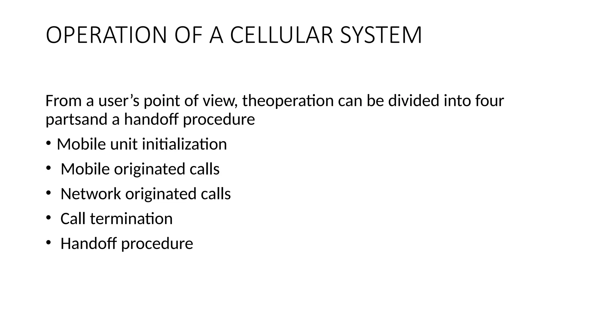 OPERATION OF A CELLULAR SYSTEM
From a user’s point of view, theoperation can be divided into four
partsand a handoff procedure
• Mobile unit initialization
• Mobile originated calls
• Network originated calls
• Call termination
• Handoff procedure
 