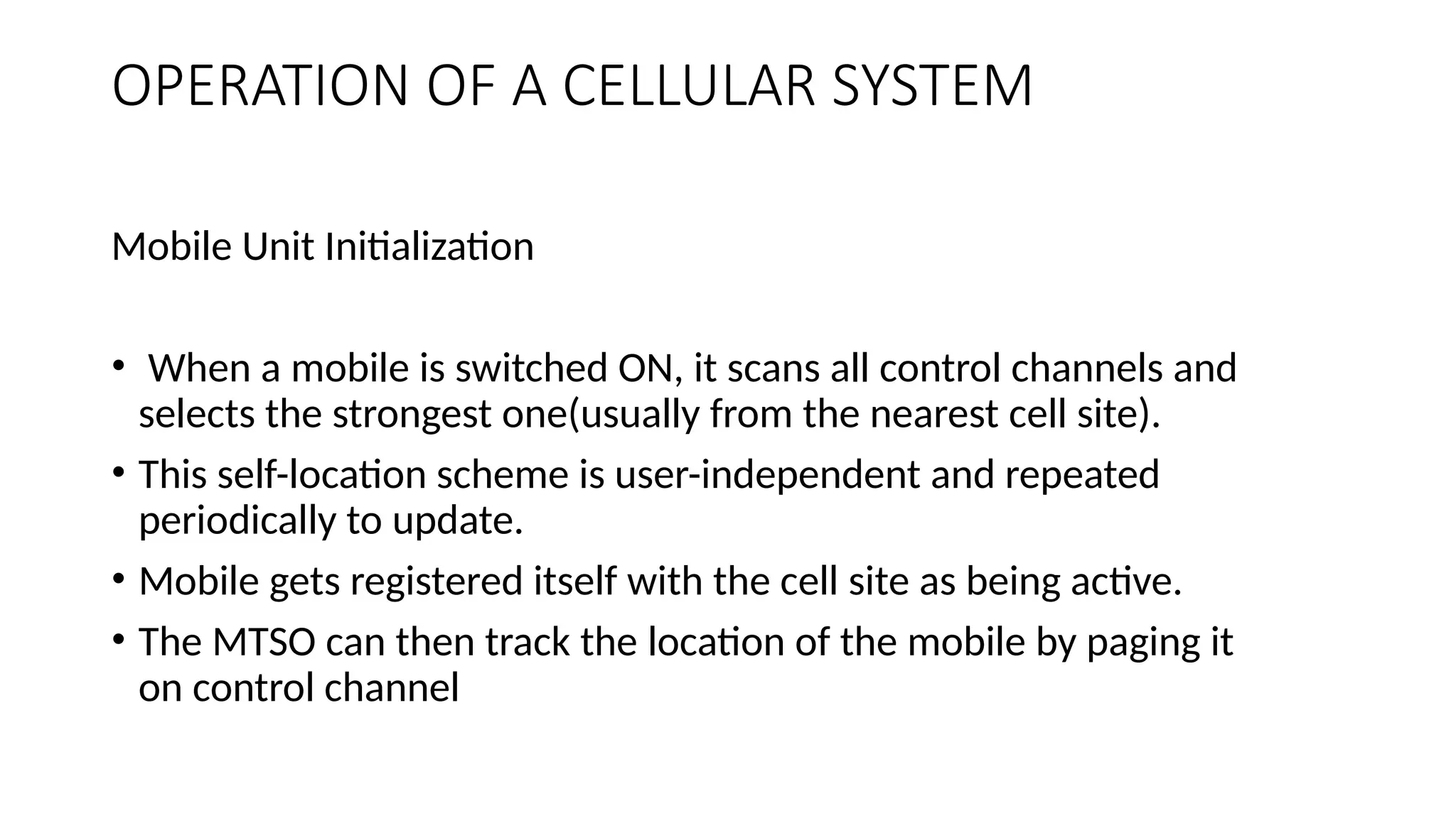 OPERATION OF A CELLULAR SYSTEM
Mobile Unit Initialization
• When a mobile is switched ON, it scans all control channels and
selects the strongest one(usually from the nearest cell site).
• This self-location scheme is user-independent and repeated
periodically to update.
• Mobile gets registered itself with the cell site as being active.
• The MTSO can then track the location of the mobile by paging it
on control channel
 