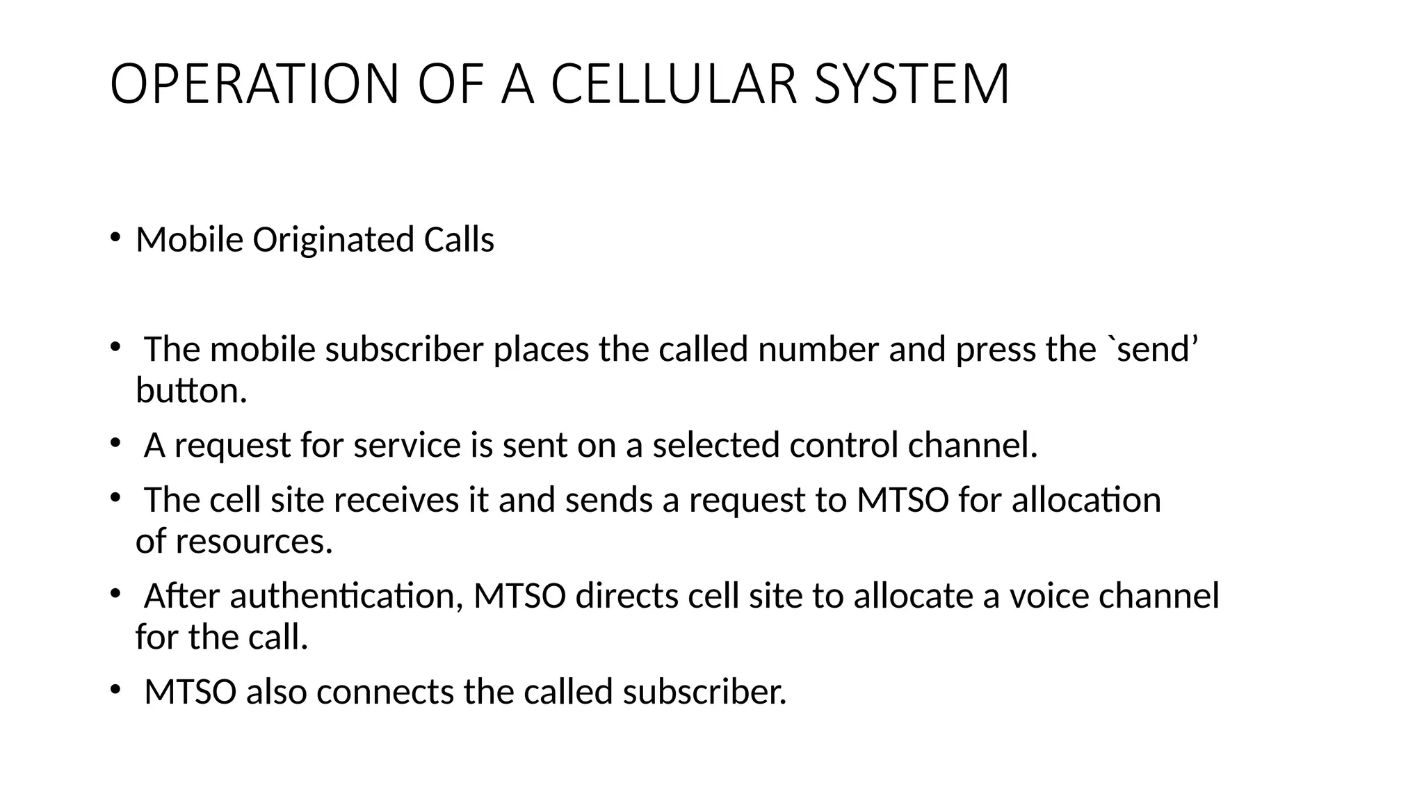 OPERATION OF A CELLULAR SYSTEM
• Mobile Originated Calls
• The mobile subscriber places the called number and press the `send’
button.
• A request for service is sent on a selected control channel.
• The cell site receives it and sends a request to MTSO for allocation
of resources.
• After authentication, MTSO directs cell site to allocate a voice channel
for the call.
• MTSO also connects the called subscriber.
 