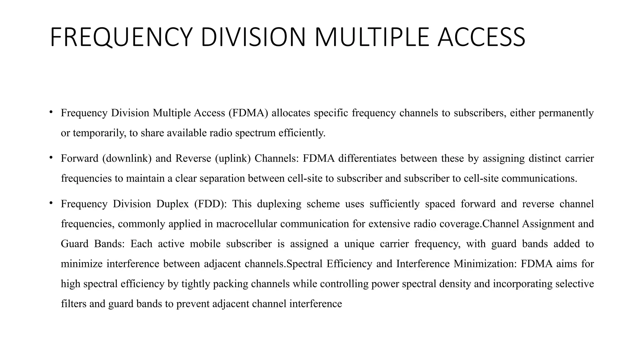 FREQUENCY DIVISION MULTIPLE ACCESS
• Frequency Division Multiple Access (FDMA) allocates specific frequency channels to subscribers, either permanently
or temporarily, to share available radio spectrum efficiently.
• Forward (downlink) and Reverse (uplink) Channels: FDMA differentiates between these by assigning distinct carrier
frequencies to maintain a clear separation between cell-site to subscriber and subscriber to cell-site communications.
• Frequency Division Duplex (FDD): This duplexing scheme uses sufficiently spaced forward and reverse channel
frequencies, commonly applied in macrocellular communication for extensive radio coverage.Channel Assignment and
Guard Bands: Each active mobile subscriber is assigned a unique carrier frequency, with guard bands added to
minimize interference between adjacent channels.Spectral Efficiency and Interference Minimization: FDMA aims for
high spectral efficiency by tightly packing channels while controlling power spectral density and incorporating selective
filters and guard bands to prevent adjacent channel interference
 