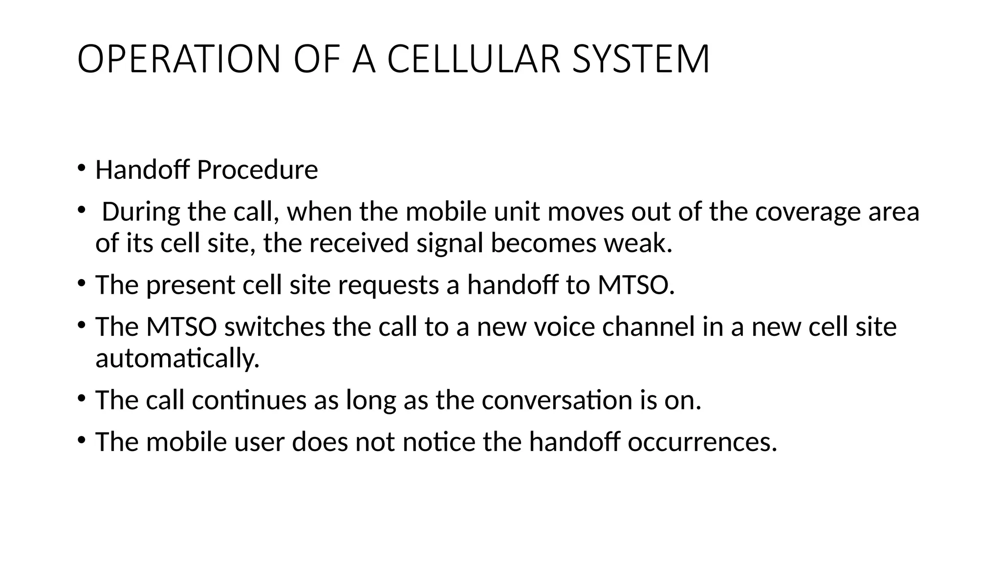 OPERATION OF A CELLULAR SYSTEM
• Handoff Procedure
• During the call, when the mobile unit moves out of the coverage area
of its cell site, the received signal becomes weak.
• The present cell site requests a handoff to MTSO.
• The MTSO switches the call to a new voice channel in a new cell site
automatically.
• The call continues as long as the conversation is on.
• The mobile user does not notice the handoff occurrences.
 