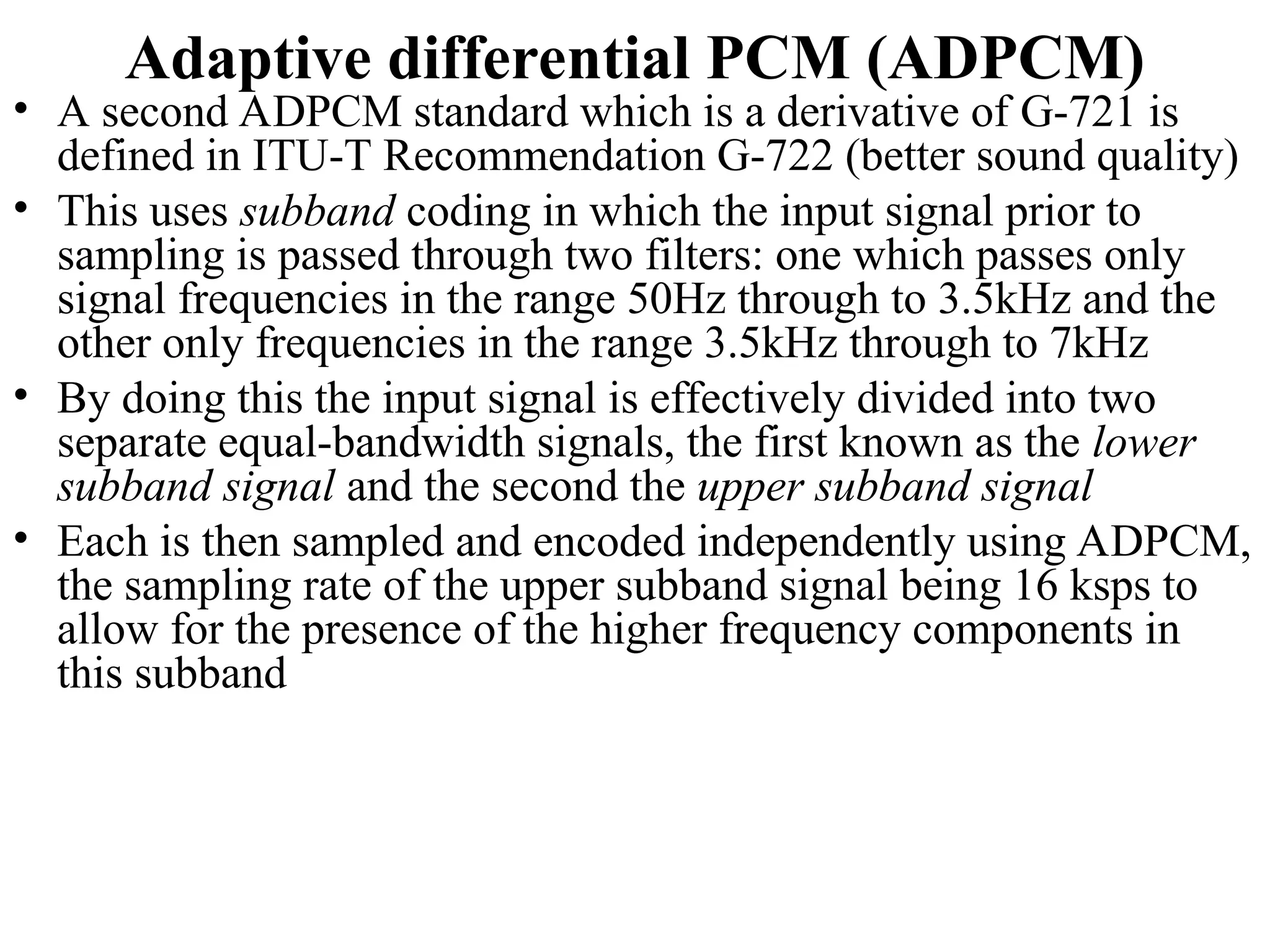 Adaptive differential PCM (ADPCM)
• A second ADPCM standard which is a derivative of G-721 is
defined in ITU-T Recommendation G-722 (better sound quality)
• This uses subband coding in which the input signal prior to
sampling is passed through two filters: one which passes only
signal frequencies in the range 50Hz through to 3.5kHz and the
other only frequencies in the range 3.5kHz through to 7kHz
• By doing this the input signal is effectively divided into two
separate equal-bandwidth signals, the first known as the lower
subband signal and the second the upper subband signal
• Each is then sampled and encoded independently using ADPCM,
the sampling rate of the upper subband signal being 16 ksps to
allow for the presence of the higher frequency components in
this subband
 