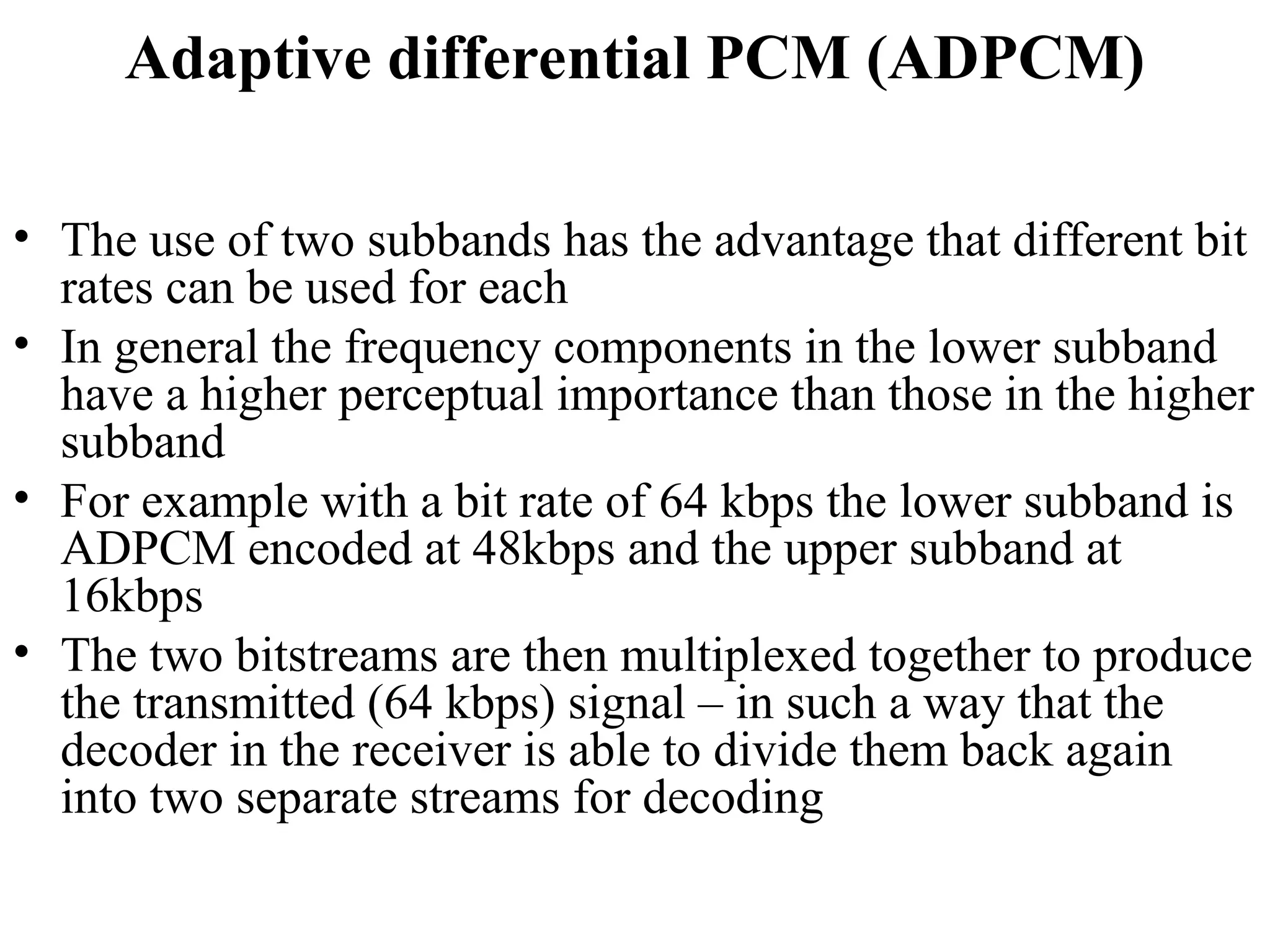 Adaptive differential PCM (ADPCM)
• The use of two subbands has the advantage that different bit
rates can be used for each
• In general the frequency components in the lower subband
have a higher perceptual importance than those in the higher
subband
• For example with a bit rate of 64 kbps the lower subband is
ADPCM encoded at 48kbps and the upper subband at
16kbps
• The two bitstreams are then multiplexed together to produce
the transmitted (64 kbps) signal – in such a way that the
decoder in the receiver is able to divide them back again
into two separate streams for decoding
 