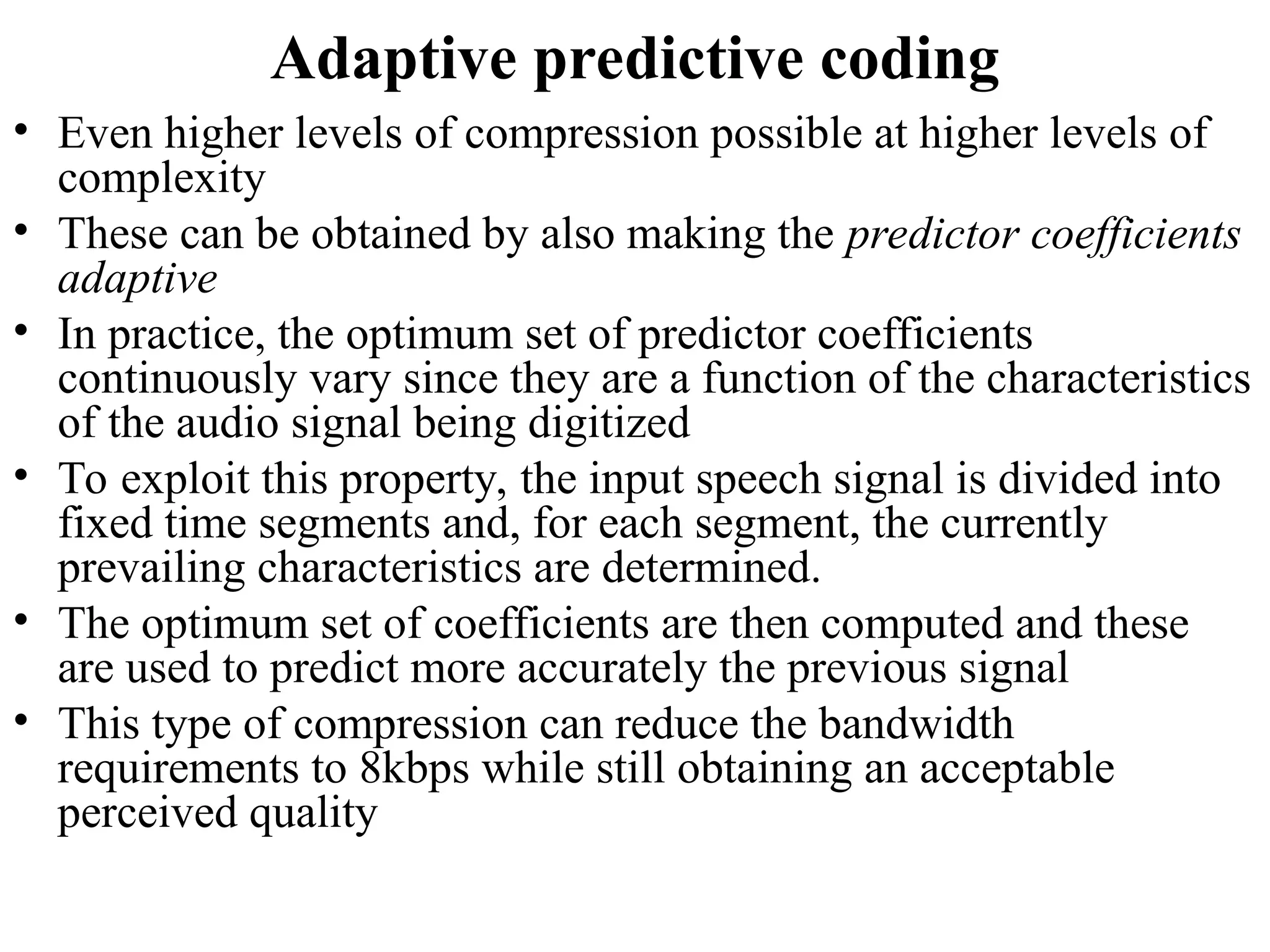 Adaptive predictive coding
• Even higher levels of compression possible at higher levels of
complexity
• These can be obtained by also making the predictor coefficients
adaptive
• In practice, the optimum set of predictor coefficients
continuously vary since they are a function of the characteristics
of the audio signal being digitized
• To exploit this property, the input speech signal is divided into
fixed time segments and, for each segment, the currently
prevailing characteristics are determined.
• The optimum set of coefficients are then computed and these
are used to predict more accurately the previous signal
• This type of compression can reduce the bandwidth
requirements to 8kbps while still obtaining an acceptable
perceived quality
 