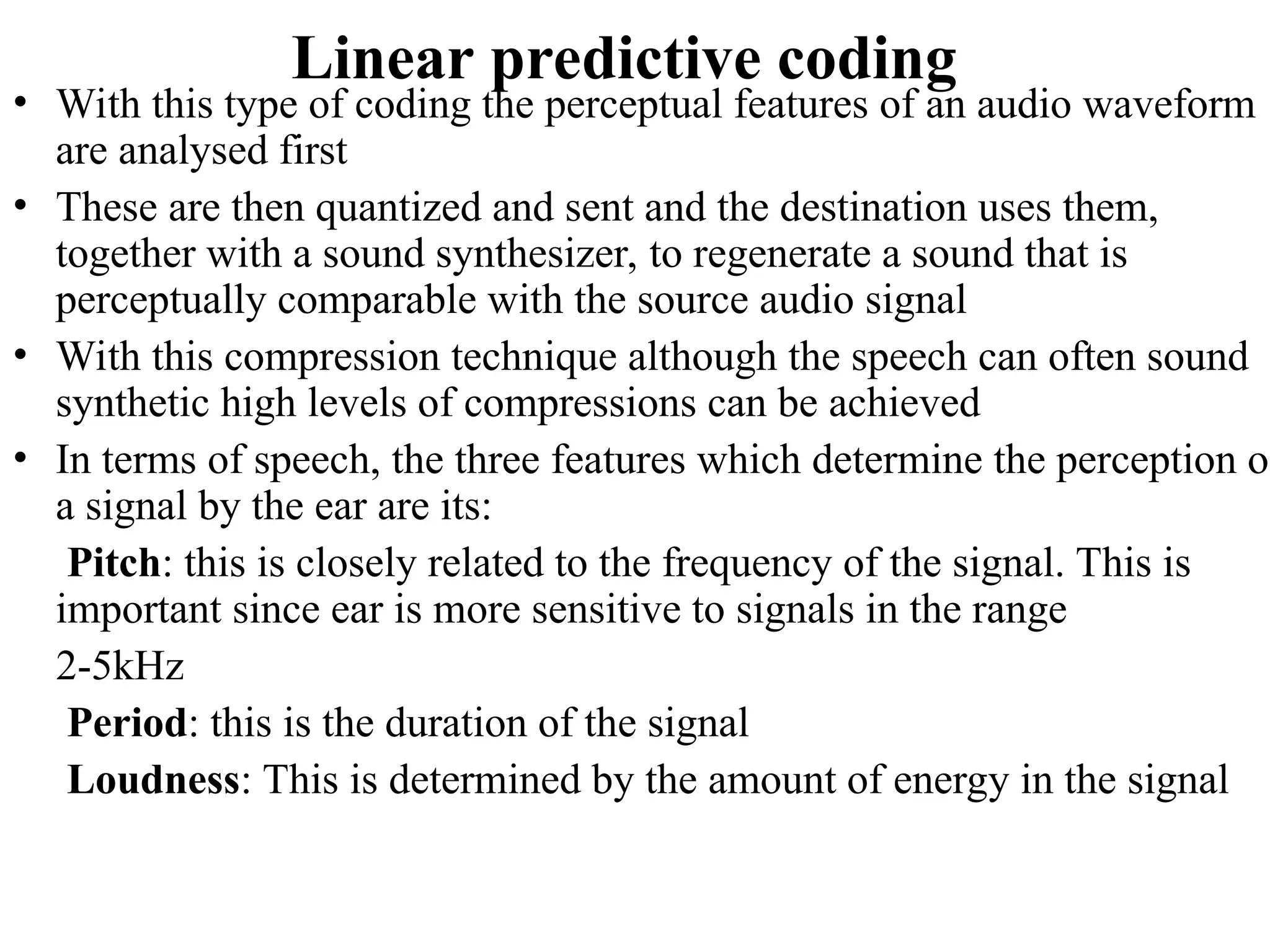 Linear predictive coding
• With this type of coding the perceptual features of an audio waveform
are analysed first
• These are then quantized and sent and the destination uses them,
together with a sound synthesizer, to regenerate a sound that is
perceptually comparable with the source audio signal
• With this compression technique although the speech can often sound
synthetic high levels of compressions can be achieved
• In terms of speech, the three features which determine the perception of
a signal by the ear are its:
Pitch: this is closely related to the frequency of the signal. This is
important since ear is more sensitive to signals in the range
2-5kHz
Period: this is the duration of the signal
Loudness: This is determined by the amount of energy in the signal
 