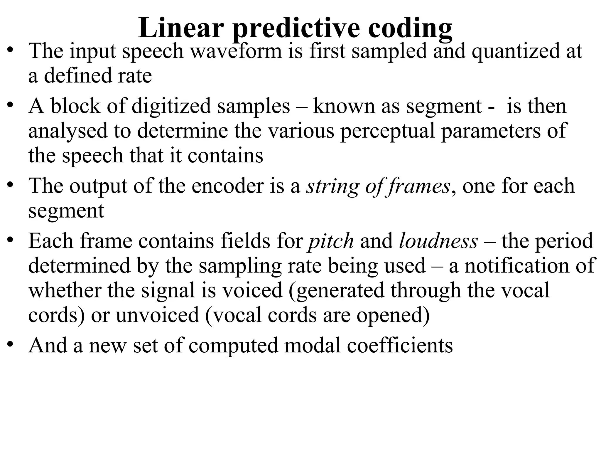 Linear predictive coding
• The input speech waveform is first sampled and quantized at
a defined rate
• A block of digitized samples – known as segment - is then
analysed to determine the various perceptual parameters of
the speech that it contains
• The output of the encoder is a string of frames, one for each
segment
• Each frame contains fields for pitch and loudness – the period
determined by the sampling rate being used – a notification of
whether the signal is voiced (generated through the vocal
cords) or unvoiced (vocal cords are opened)
• And a new set of computed modal coefficients
 