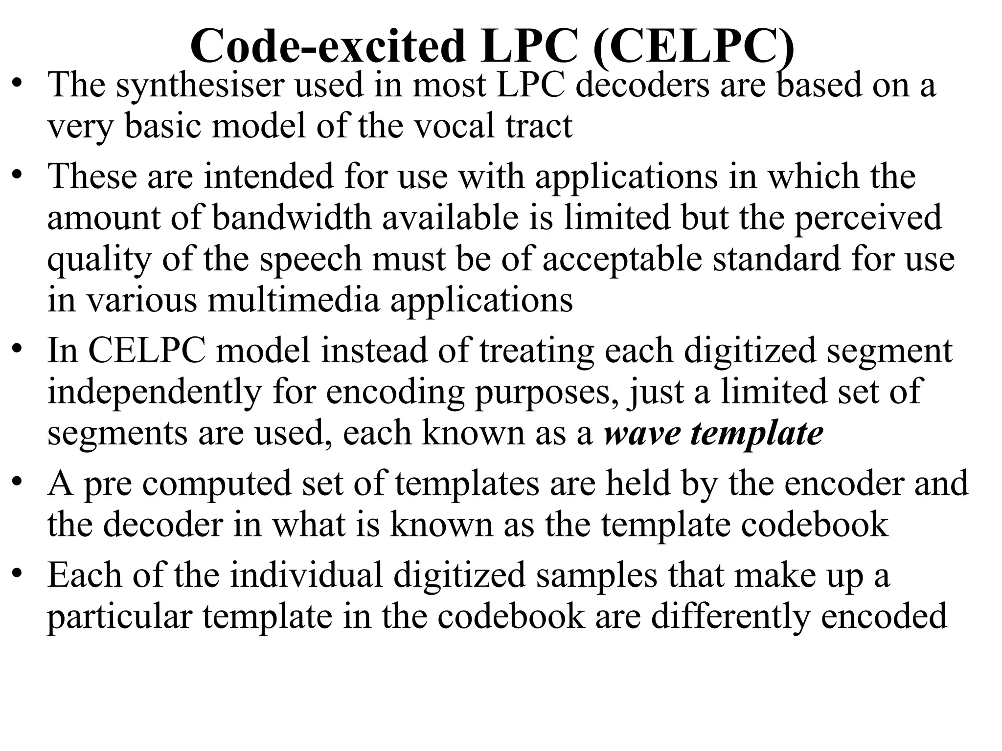 Code-excited LPC (CELPC)
• The synthesiser used in most LPC decoders are based on a
very basic model of the vocal tract
• These are intended for use with applications in which the
amount of bandwidth available is limited but the perceived
quality of the speech must be of acceptable standard for use
in various multimedia applications
• In CELPC model instead of treating each digitized segment
independently for encoding purposes, just a limited set of
segments are used, each known as a wave template
• A pre computed set of templates are held by the encoder and
the decoder in what is known as the template codebook
• Each of the individual digitized samples that make up a
particular template in the codebook are differently encoded
 