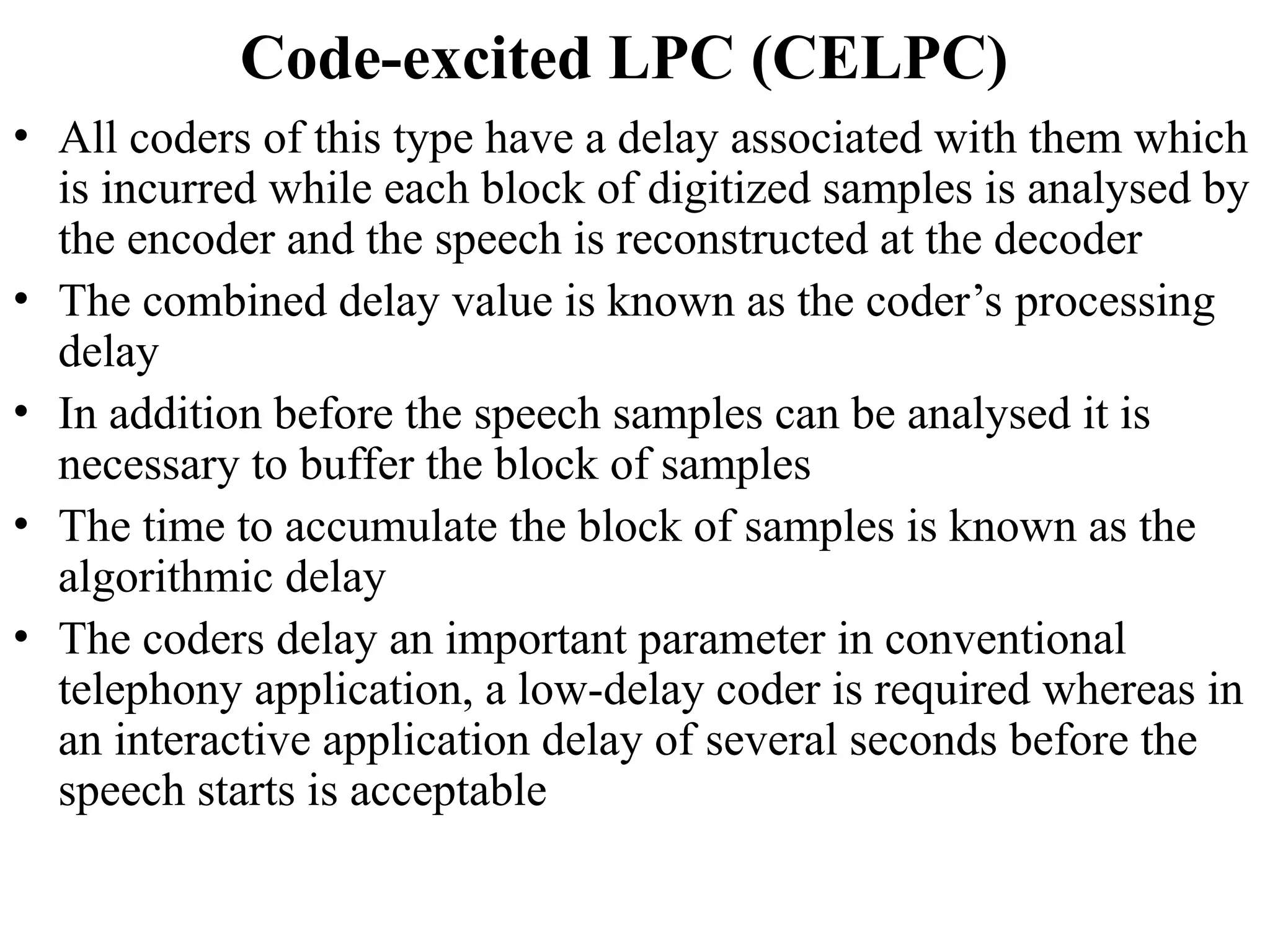 Code-excited LPC (CELPC)
• All coders of this type have a delay associated with them which
is incurred while each block of digitized samples is analysed by
the encoder and the speech is reconstructed at the decoder
• The combined delay value is known as the coder’s processing
delay
• In addition before the speech samples can be analysed it is
necessary to buffer the block of samples
• The time to accumulate the block of samples is known as the
algorithmic delay
• The coders delay an important parameter in conventional
telephony application, a low-delay coder is required whereas in
an interactive application delay of several seconds before the
speech starts is acceptable
 