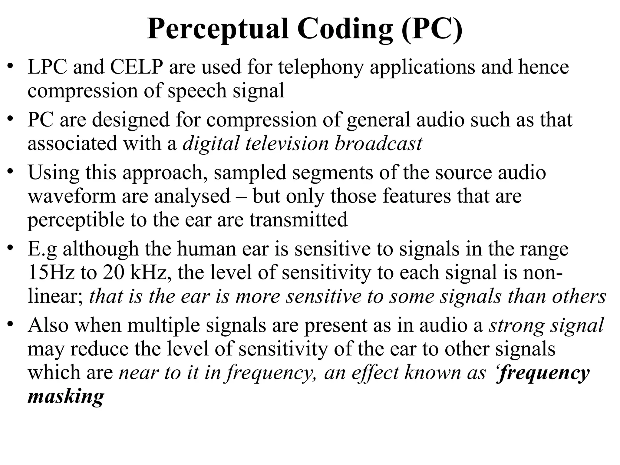 Perceptual Coding (PC)
• LPC and CELP are used for telephony applications and hence
compression of speech signal
• PC are designed for compression of general audio such as that
associated with a digital television broadcast
• Using this approach, sampled segments of the source audio
waveform are analysed – but only those features that are
perceptible to the ear are transmitted
• E.g although the human ear is sensitive to signals in the range
15Hz to 20 kHz, the level of sensitivity to each signal is non-
linear; that is the ear is more sensitive to some signals than others
• Also when multiple signals are present as in audio a strong signal
may reduce the level of sensitivity of the ear to other signals
which are near to it in frequency, an effect known as ‘frequency
masking
 