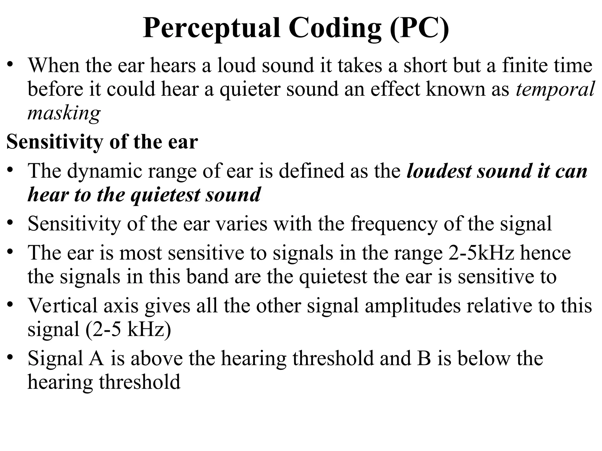 Perceptual Coding (PC)
• When the ear hears a loud sound it takes a short but a finite time
before it could hear a quieter sound an effect known as temporal
masking
Sensitivity of the ear
• The dynamic range of ear is defined as the loudest sound it can
hear to the quietest sound
• Sensitivity of the ear varies with the frequency of the signal
• The ear is most sensitive to signals in the range 2-5kHz hence
the signals in this band are the quietest the ear is sensitive to
• Vertical axis gives all the other signal amplitudes relative to this
signal (2-5 kHz)
• Signal A is above the hearing threshold and B is below the
hearing threshold
 