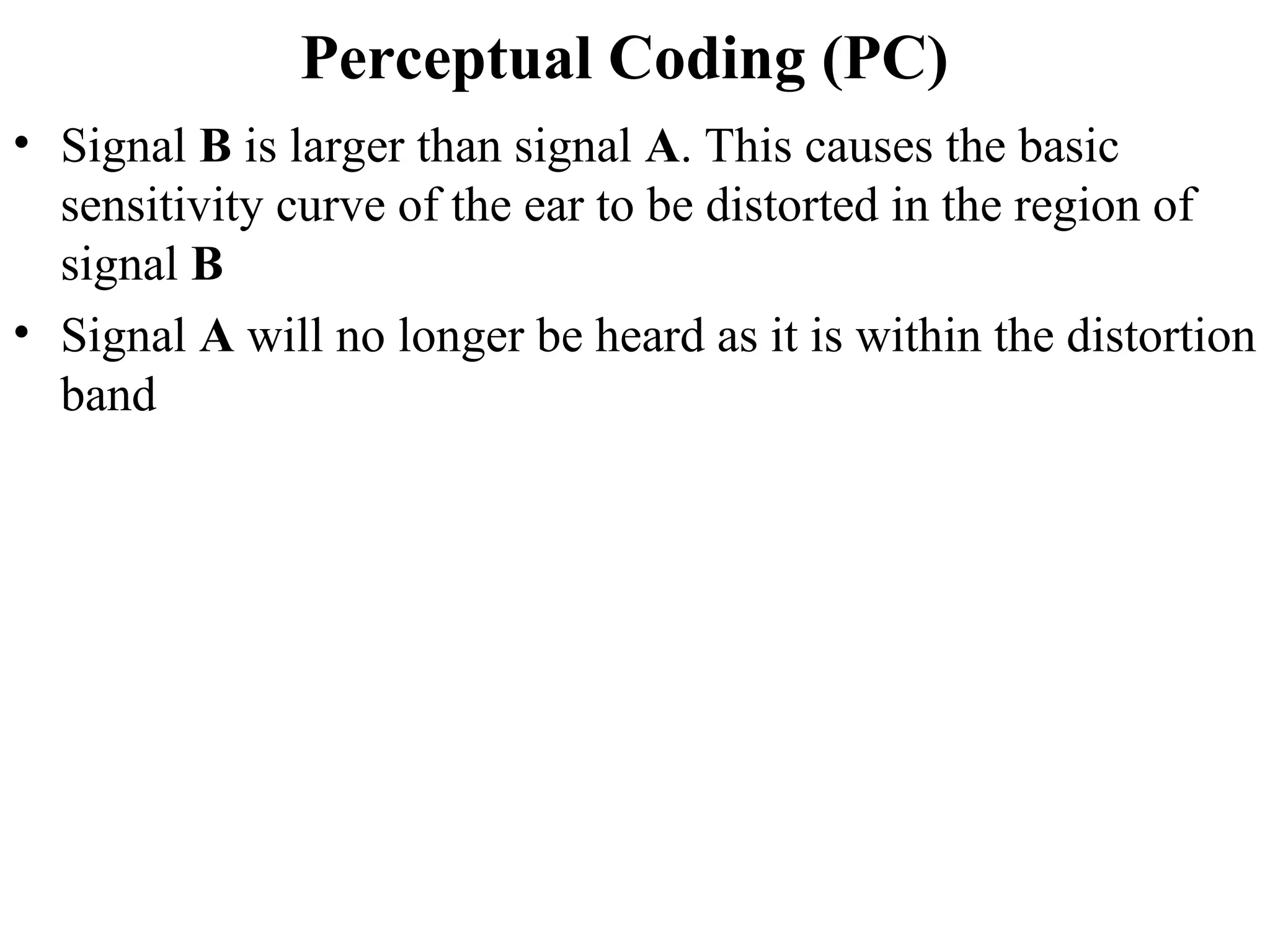 Perceptual Coding (PC)
• Signal B is larger than signal A. This causes the basic
sensitivity curve of the ear to be distorted in the region of
signal B
• Signal A will no longer be heard as it is within the distortion
band
 