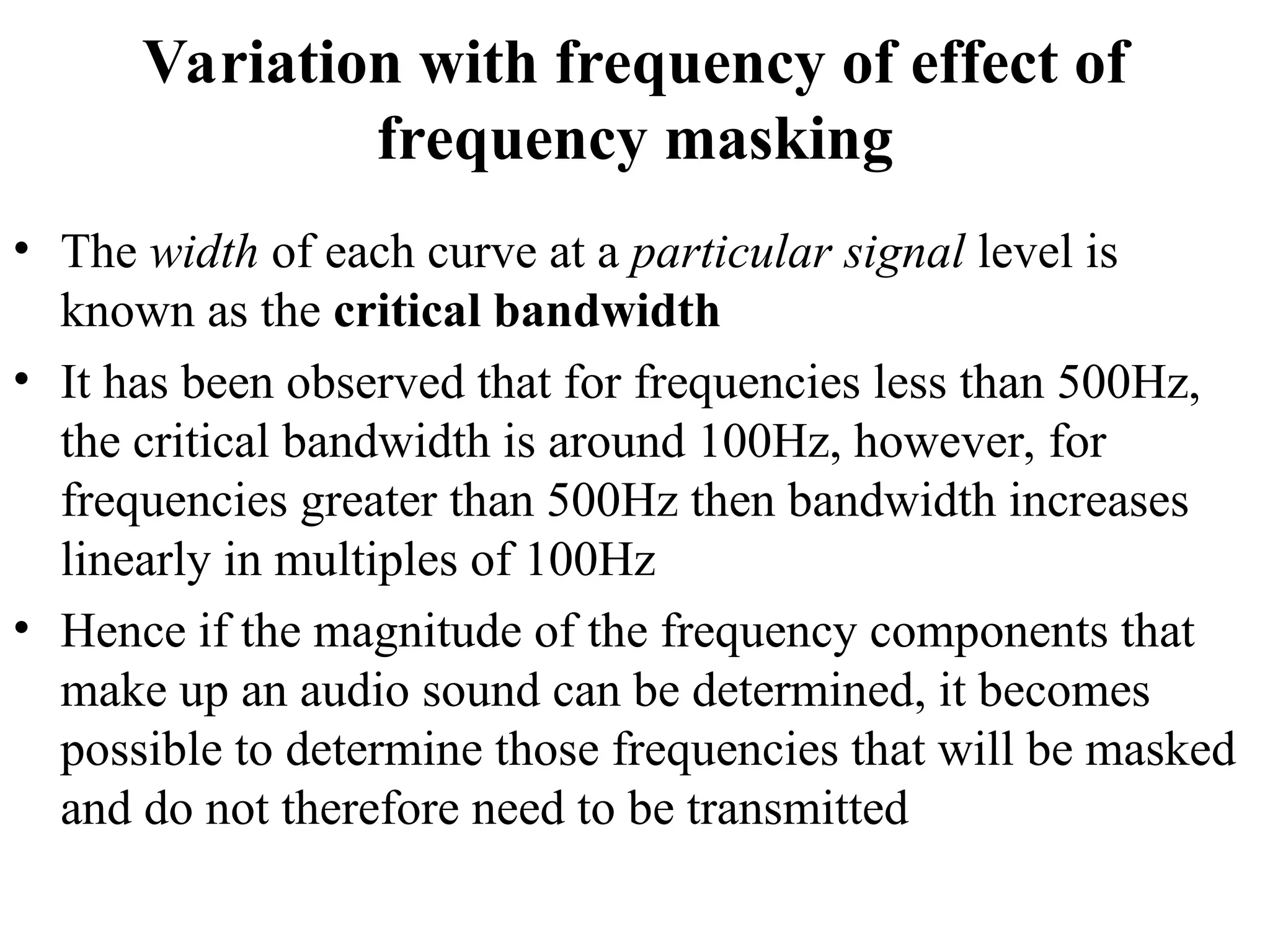 Variation with frequency of effect of
frequency masking
• The width of each curve at a particular signal level is
known as the critical bandwidth
• It has been observed that for frequencies less than 500Hz,
the critical bandwidth is around 100Hz, however, for
frequencies greater than 500Hz then bandwidth increases
linearly in multiples of 100Hz
• Hence if the magnitude of the frequency components that
make up an audio sound can be determined, it becomes
possible to determine those frequencies that will be masked
and do not therefore need to be transmitted
 