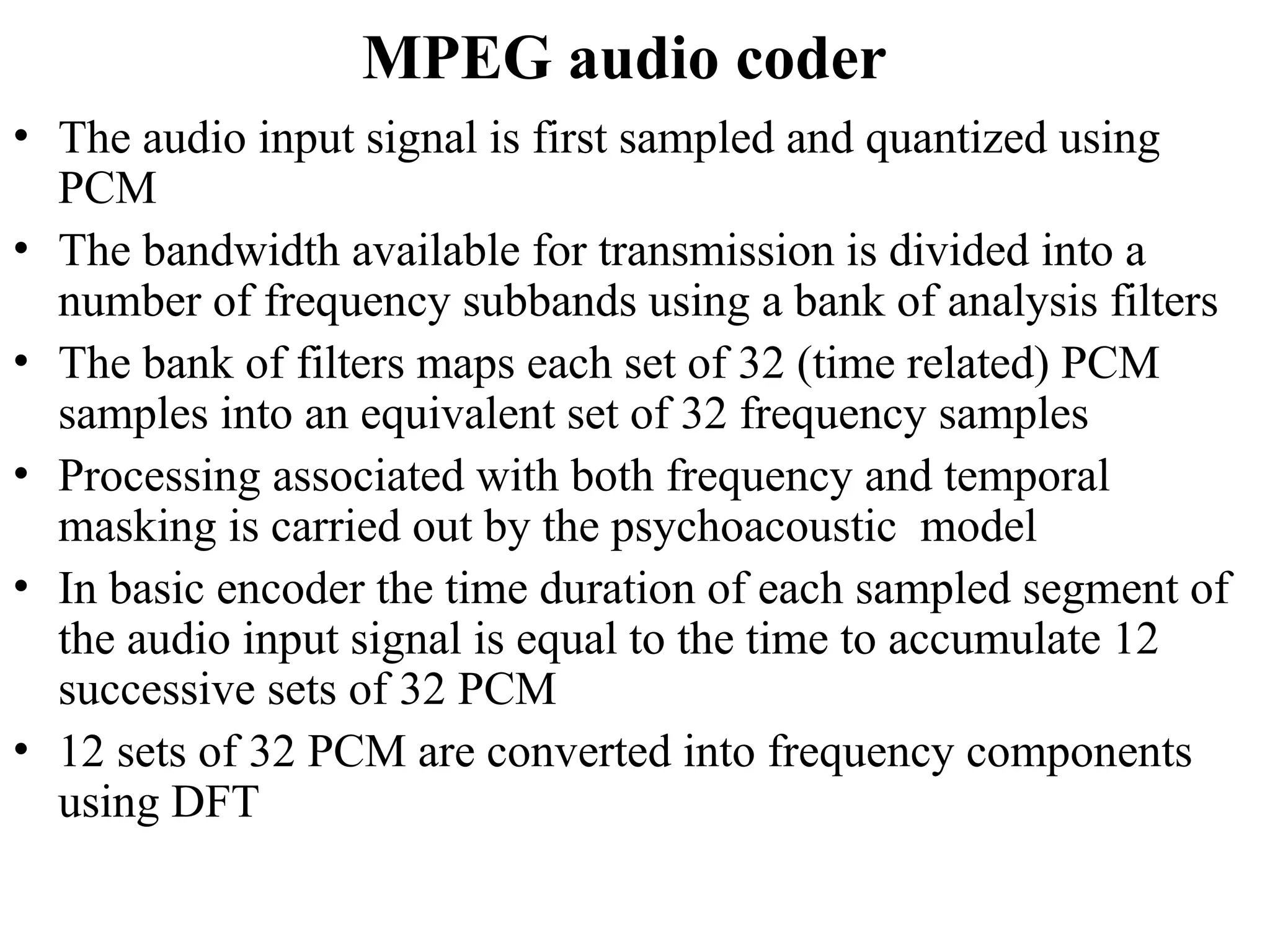 MPEG audio coder
• The audio input signal is first sampled and quantized using
PCM
• The bandwidth available for transmission is divided into a
number of frequency subbands using a bank of analysis filters
• The bank of filters maps each set of 32 (time related) PCM
samples into an equivalent set of 32 frequency samples
• Processing associated with both frequency and temporal
masking is carried out by the psychoacoustic model
• In basic encoder the time duration of each sampled segment of
the audio input signal is equal to the time to accumulate 12
successive sets of 32 PCM
• 12 sets of 32 PCM are converted into frequency components
using DFT
 