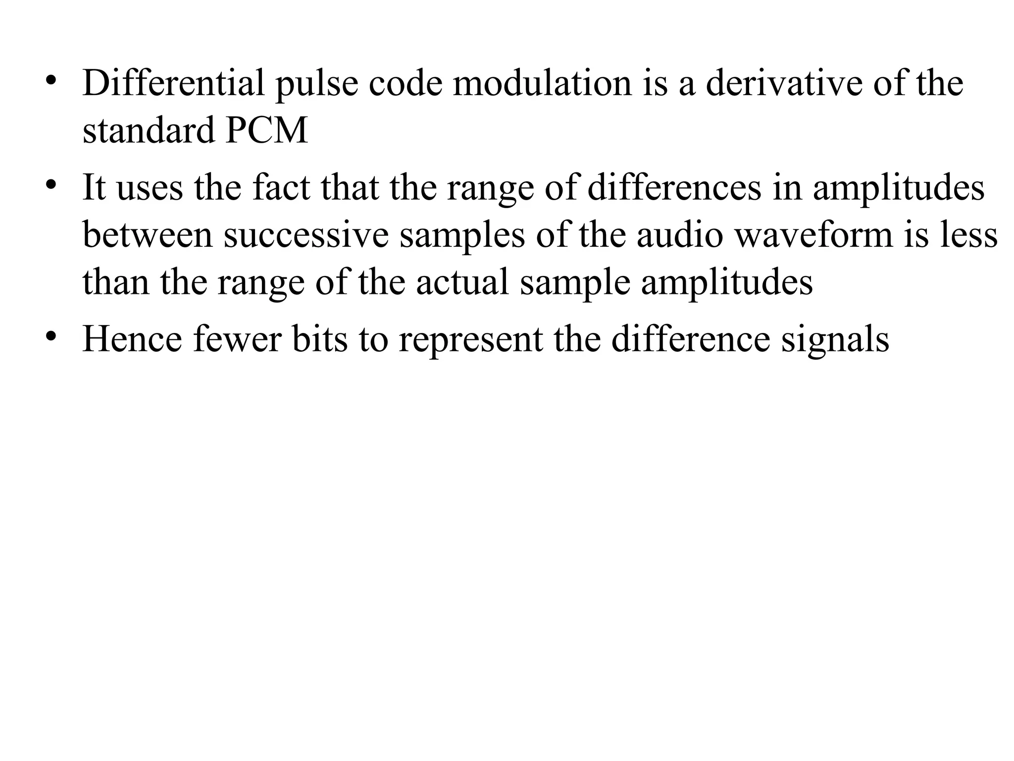 • Differential pulse code modulation is a derivative of the
standard PCM
• It uses the fact that the range of differences in amplitudes
between successive samples of the audio waveform is less
than the range of the actual sample amplitudes
• Hence fewer bits to represent the difference signals
 