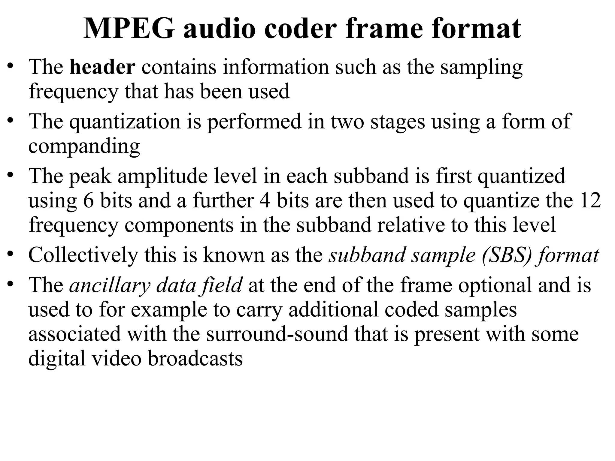 MPEG audio coder frame format
• The header contains information such as the sampling
frequency that has been used
• The quantization is performed in two stages using a form of
companding
• The peak amplitude level in each subband is first quantized
using 6 bits and a further 4 bits are then used to quantize the 12
frequency components in the subband relative to this level
• Collectively this is known as the subband sample (SBS) format
• The ancillary data field at the end of the frame optional and is
used to for example to carry additional coded samples
associated with the surround-sound that is present with some
digital video broadcasts
 