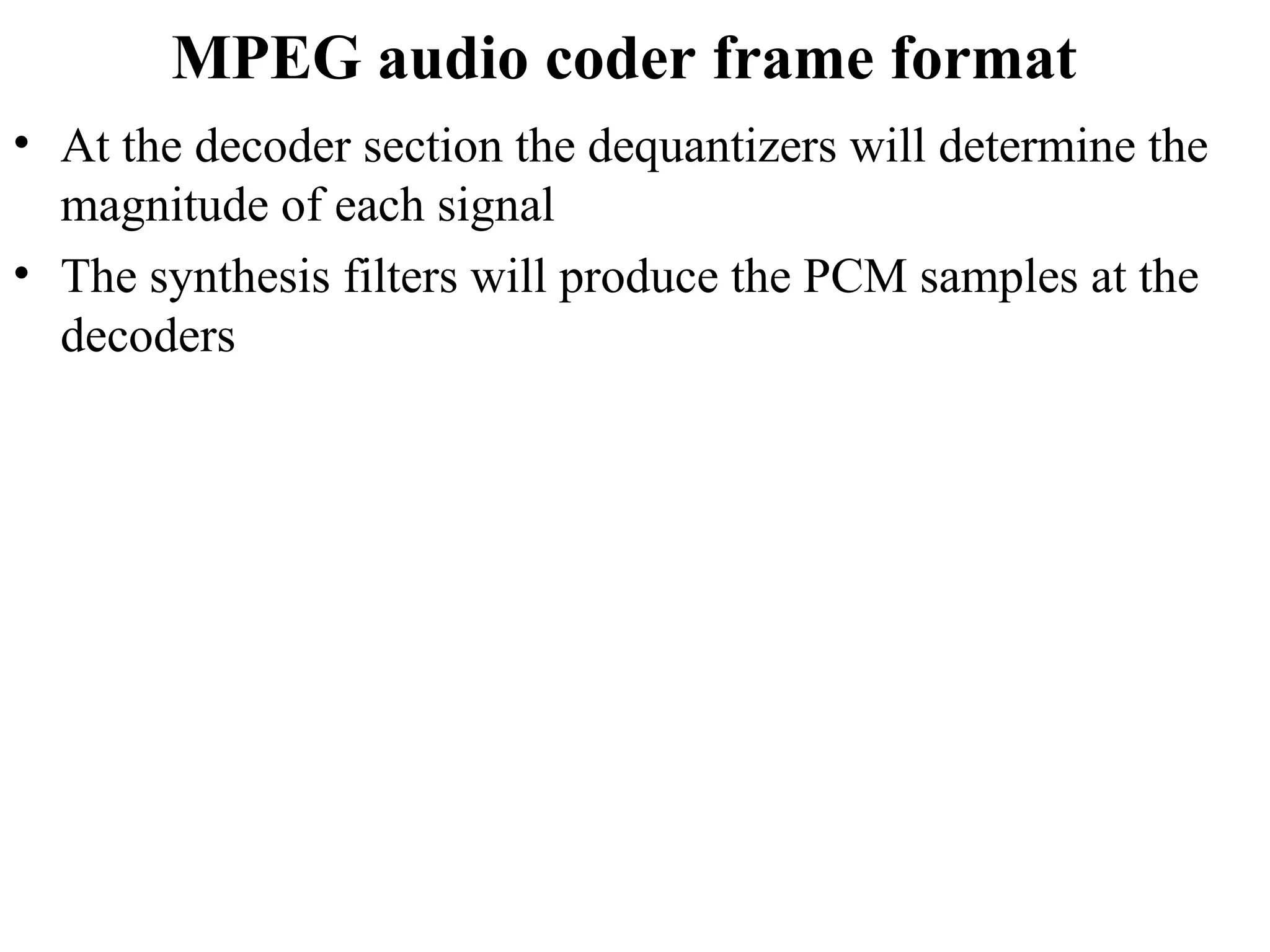MPEG audio coder frame format
• At the decoder section the dequantizers will determine the
magnitude of each signal
• The synthesis filters will produce the PCM samples at the
decoders
 